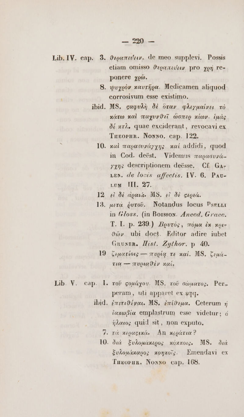 — 80. — dvo dud Lib. V. 10. 12 13. 19. cap. l. ibid. 10. eliam omisso ϑεραπεύειν pro χρή re- ponere χρῶ. corrosivum esse existimo. MS, σαφυλὴ δὲ ὅταν φλεγμαίνει τὸ κάτω καὶ παχυνϑεῖΐ ὥσπερ κίων. ἱμὰς δέ κτλ. quae exciderant, revocavi ex Turoruna. Nomxwo, cap. 122. x«i παρασυνάγχης καί addidi, quod in Cod. deést. Videmus παρασυνά-- yyys descriptionem deésse, Cf Ga- LEN. de locis affectis. IV. 6. Pau- Loy ΙΠ. 27. εἰ δὲ αραιά. MS. εἰ δὲ σερεά. µετα ῥυτοῦ. Notandus locus Psgrr: in (055. (in Borssox. Anecd. Graec. T. I. p. 239) Bovros, πόμα ἐκ xoi- θῶν. ubi doct. Editor adire iubet GRUNER, Hist. Zythor. p 40. ζεματίοις — πυρίᾳ τε καί. MS, ζεμά- 1 , τια ---πυρικϑὲν Xt, τοῦ ςοµάχου. MS. τοῦ σώματος. Per. peram, uti apparet ex sqq. ἐπιτιϑέγαι. MS, ἐπίθεμα. Ceterum ἡ ἰακωβία emplastrum esse videtur; ὁ ἥλαιος quid sit, non exputo. τὰ περαςικά. ÅN κεράτια Ὁ διὰ ξυλομάκερος κόκκοις. MS. διὰ ξυλομάκαρος κοηκοῖς. Emendavi ex Tukoprun, Nonno cap. 108.