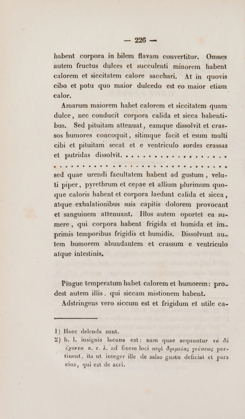 — 220 — habent corpora in bilem flavam convertitur. Omnes autem fructus dulces et succulenti minorem habent calorem et siccitatem calore sacchari. At in quovis cibo et potu quo maior dulcedo est eo maior etiam calor. | Amarum maiorem habet calorem et siccitatem quam dulce, nec conducit corpora calida et sicca habenti- bus. Sed pituitam attenuat, eamque dissolvit et cras- sos humores concoquit, sitimque facit et esum multi cibi et pituitam secat et e ventriculo sordes crassas et putridas ΔΟΕ, es v9 auo ow dO o ὁ sed quae urendi facultatem habent ad gustum , velu- ti piper, pyrethrum et cepae et allium plurimum quo- que caloris habent et corpora laedunt calida et sicca, atque exhalationibus suis capitis dolorem provocant et sanguinem attenuant. Illos autem oportet ea su- mere, qui corpora habent frigida et humida et im- primis temporibus frigidis et humidis. Dissolvunt au- iem humorem abundantem et crassum e ventriculo atque intestinis, Pingue temperatum habet calorem et humorem: pro- dest autem illis, qui siccam mistionem habent. Adstringens vero siccum est et frigidum et utile ca- 1) Haec delenda sunt. 2) h. l. insignis lacuna est: nam quae sequuntur τὰ δὲ ἔχοντα κ. τ. À. ad finem loci περὶ δριµείας γεύσεως per- tinent, ita ut integer ille. de salso gustu deficiat et pars eius, qui est de acri.