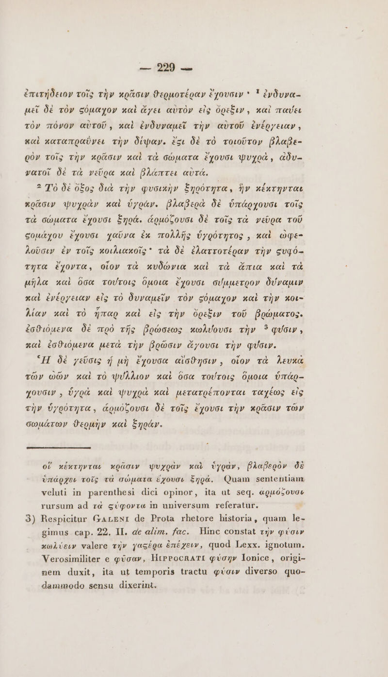 ἐπιτήδειον τοῖς τὴν κρᾶσιν ϑερμοτέραν ἔχουσιν * ἵ ἐνδυνα- μεῖ δὲ τὸν σόμαχον καὶ ἄχει αὐτὸν εἰς ὄρεξιν, καὶ παύει τὸν πόνον αὐτοῦ, καὶ ἐνδυναμεῖ τὴν αὐτοῦ ἐνέργειαν, καὶ καταπραῦνει τὴν δίψαν. ἕξι δὲ τὸ τοιοῦτον βλαβε- ρὸν τοῖς τὴν κρᾶσιν καὶ τὰ σώματα ἔχουσι ψυχρὰ, adv- νατοῖ δὲ τὰ νεῦρα καὶ βλάπτει αὐτά. 2 Tò δὲ ὄξος διὰ τὴν φυσικὴν ξηοότητα, ἣν κέκτηνται πρᾶσιν ψυχρὰν καὶ ὑγράν. βλαβερὰ δὲ ὑπάρχουσι τοῖς τὰ σώματα ἔχουσι ξηρά. ἁρμόζουσι δὲ τοῖς τὰ νεῦρα τοῦ σομάχου ἔχουσι χαῦνα ἐκ πολλῆς ὑγρότητος, καὶ ὢφε- λοῦσιν ἐν τοῖς κοιλιακοῖς  τὰ δὲ ἐλαττοτέραν τὴν ευφό-- τητα ἔχοντα, οἷον τὰ κυδώνια καὶ τὰ ἄπια καὶ τὰ μῆλα καὶ ὅσα τούτοις ὅμοια ἔχουσι σύμμετρον δύναμιν καὶ ἐνέργειαν εἰς τὸ δυναμεῖν τὸν ς«όμαχον καὶ τὴν κοι- λίαν καὶ τὸ ἧπαρ καὶ εἰς τὴν ὄρεξιν τοῦ βρώματος. ἐσθιόμενα δὲ πρὸ τῆς βρώσεως κωλύουσι τὴν 5 φύσιν, x«i ἐσθιόμενα μετὰ τὴν βρῶσιν ἄγουσι τὴν φύσιν. “H δὲ χεῦσις ý μὴ ἔχουσα αἴσθησιν, οἷον τὰ λευκά τῶν ὠῶν καὶ τὸ ψυύλλιον καὶ ὅσα τούτοις ὅμοια ὑπάρ- χουσιν, ὑγρά καὶ ψυχρὰ καὶ μετατρέπονται ταχέως εἰς τὴν ὑγρότητα, ἁρμόζουσι δὲ τοῖς ἔχουσι τὴν κρᾶσιν τῶν σωμάτων ϑερμὴν καὶ ξηράν. οἵ κέκτηνται κρᾶσιν ψυχρὰν καὶ ὑγρὰν, βλαβερὸν δὲ ὑπάρχει τοῖς τὰ σώματα ἔχουσι ξηρά. Quam sententiam veluti in parenthesi dici opinor, ita ut seq. αρμόξουσε rursum ad τὰ σύφοντα in universum referatur. 3) Respicitur GALENI de Prota rhetore historia, quam le- gimus cap. 22. II. de alim. fac. Hinc constat τὴν φύσιν κωλύειν valere τὴν γαςέρα ἐπέχειν, quod Lexx. ignotum. Verosimiliter e φῦσαν, ΗΙΡΡΟΟΒΑΤΙ φύσην lonice, origi- nem duxit, ita ut temporis tractu φύσιν diverso quo- dammodo sensu dixerint.