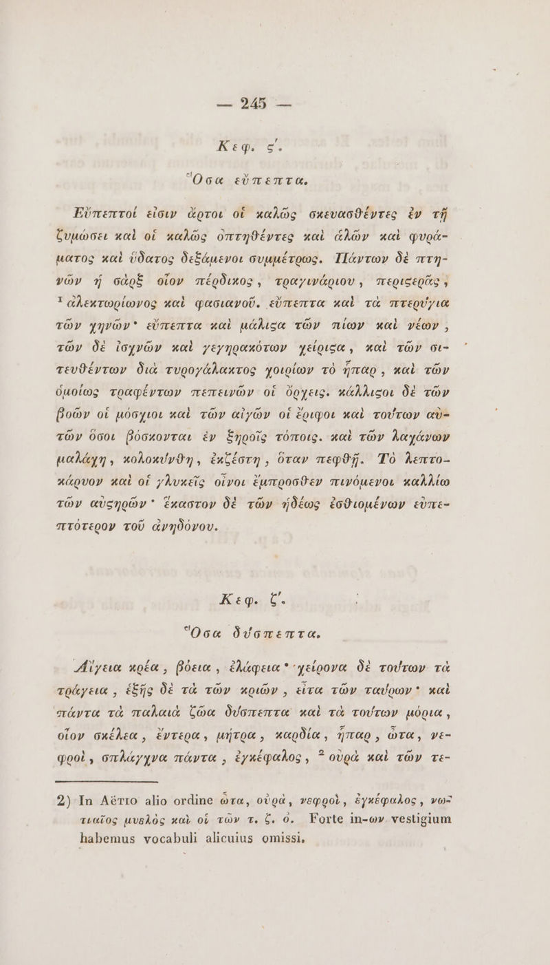 τος e. Ὅσα εὔπεπτα, Εὔπεπτοί εἶσιν ἄρτοι οἱ καλῶς σκευασθέντες ἐν τῇ ζυμώσει καὶ οἱ καλῶς οπτηϑέντες καὶ ἁλῶν καὶ φυρά- ματος καὶ ὕδατος δεξάμενοι συμμέτρως. Πάντων δὲ πτη- νῶν ý σὰρξ οἷον πέρδικος, τραγινάριου, περιεερᾶς , 1 αλεκτωρίωνος καὶ φασιανοῦ. εὔπεπτα καὶ τὰ πτερύγια τῶν χηνῶν εὔπεπτα καὶ μάλιεα τῶν πίων καὶ νέων, τῶν δὲ ἰσχνῶν καὶ χεχηρακότων χείριεα, καὶ τῶν σι- τευϑέντων διὰ τυρογάλακτος γοιρίων τὸ ἧπαρ, καὶ τῶν ὁμοίως τραφέντων πεπεινῶν οἱ ὄρχεις. κάλλιςοι δὲ τῶν βοῶν οἱ μόσχιοι καὶ τῶν αἰγῶν οἱ ἔριφοι καὶ τούτων αὐ- τῶν ὅσοι βόσκονται ἑν ξηροῖς τόποις. καὶ τῶν λαχάνων μαλάχη» κολοκύνθη, ἐκζέστη, ὅταν πεφϑῇ. Τὸ herro- κάρνον καὶ of γλυκεῖς οἶνοι ἔμπροσθεν πινόµενοι καλλίω τῶν αὐςηρῶν ' ἕκαστον δὲ τῶν ἡδέως ἐσθιομένων εὐπε- πτότερον τοῦ ἀνηδόνου. Kuga t. Ὅσα δύσπεπτα, Aiya κρέα βόεια, ἐλάφεια χείρονα δὲ τούτων τὰ τράγεια, ἑξῆς δὲ τὰ τῶν κριῶν ; εἶτα τῶν ταύρων καὶ πάντα τὰ παλαιὰ ζῶα δύσπεπτα καὶ τὰ τούτων μόρια, οἷον σκέλεα, ἔντερα» μήτρα καρδία, ἧπαρ, ὦτα, vE- pool, σπλάγχνα πάντα ; ἐγκέφαλος, ? οὐρὰ καὶ τῶν τε- 2) In Aérro alio ordine ὦτα, οὐρὰ, νεφροὶ, ἐγκέφαλος, νω- τιαῖος μυελὸς καὶ οἱ τῶν τ. b. ο. Forte in-wv. vestigium habemus vocabuli alicuius omissi,