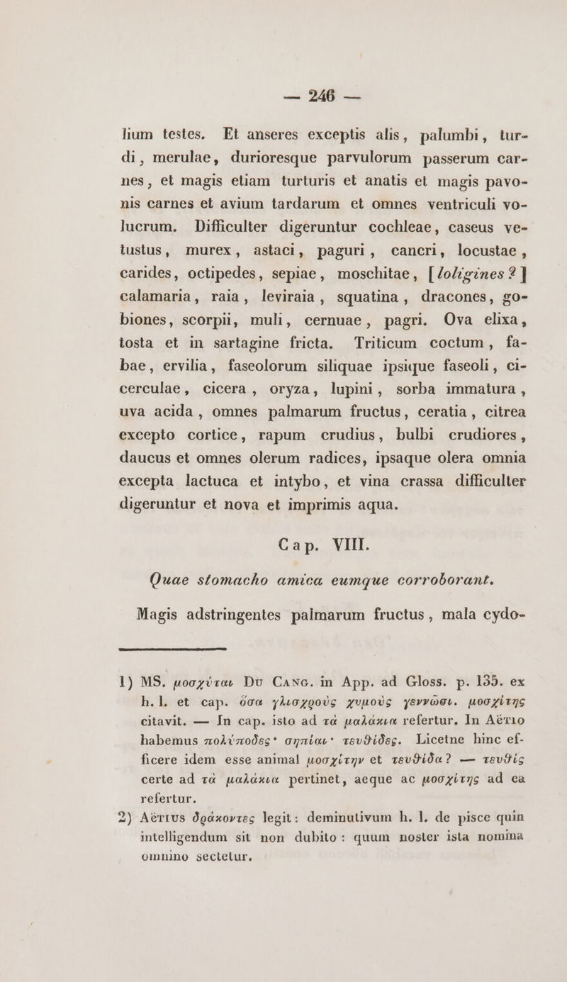 lium testes. Εἰ anseres exceptis alis, palumbi, tur- di, merulae, durioresque parvulorum passerum car- nes, et magis etiam turturis et anatis et magis pavo- nis carnes et avium tardarum et omnes ventriculi vo- lucrum. Difficulter digeruntur cochleae, caseus ve- lustus, murex, astaci, paguri, cancri, locustae, carides, octipedes, sepiae, moschitae, [/oZz?nes 3] calamaria, raia, leviraia, squatina, dracones, go- biones, scorpii, muli, cernuae, pagri. Ova elixa, tosta et in sartagine fricta. Triticum coctum, fa- bae, ervilia, faseolorum siliquae ipsique faseoli, ci- cerculae, cicera, oryza, lupini, sorba immatura, uva acida, omnes palmarum fructus, ceratia, citrea excepto cortice, rapum crudius, bulbi crudiores, daucus et omnes olerum radices, ipsaque olera omnia excepta lactuca et intybo, et vina crassa difficulter digeruntur et nova et imprimis aqua. Cap. VIII. Quae stomacho amica eumque corroborant. Magis adstringentes palmarum fructus, mala cydo- 1) MS. μοσχύταν Du CaNc. in App. ad Gloss. p. 135. ex h.l. et cap. ὅσα γλισχροὺς χυμοὺς γεννῶσι. μοσχίτης citavit. — In cap. isto ad τὰ μαλάκια refertur, In Αἔτιο habemus πολύποδες σηπίαι τευϑίδες. Licetne hinc ef- ficere idem esse animal μοσχύτην et τευϑίδα 2 — tevis certe ad τὰ μαλάκια pertinet, aeque ac μοσχίτης ad ea refertur. 2) AérrUs δράκοντες legit: deminutivum h. l. de pisce quin intelligendum sit non dubito: quum noster ista nomina omnino sectetur,