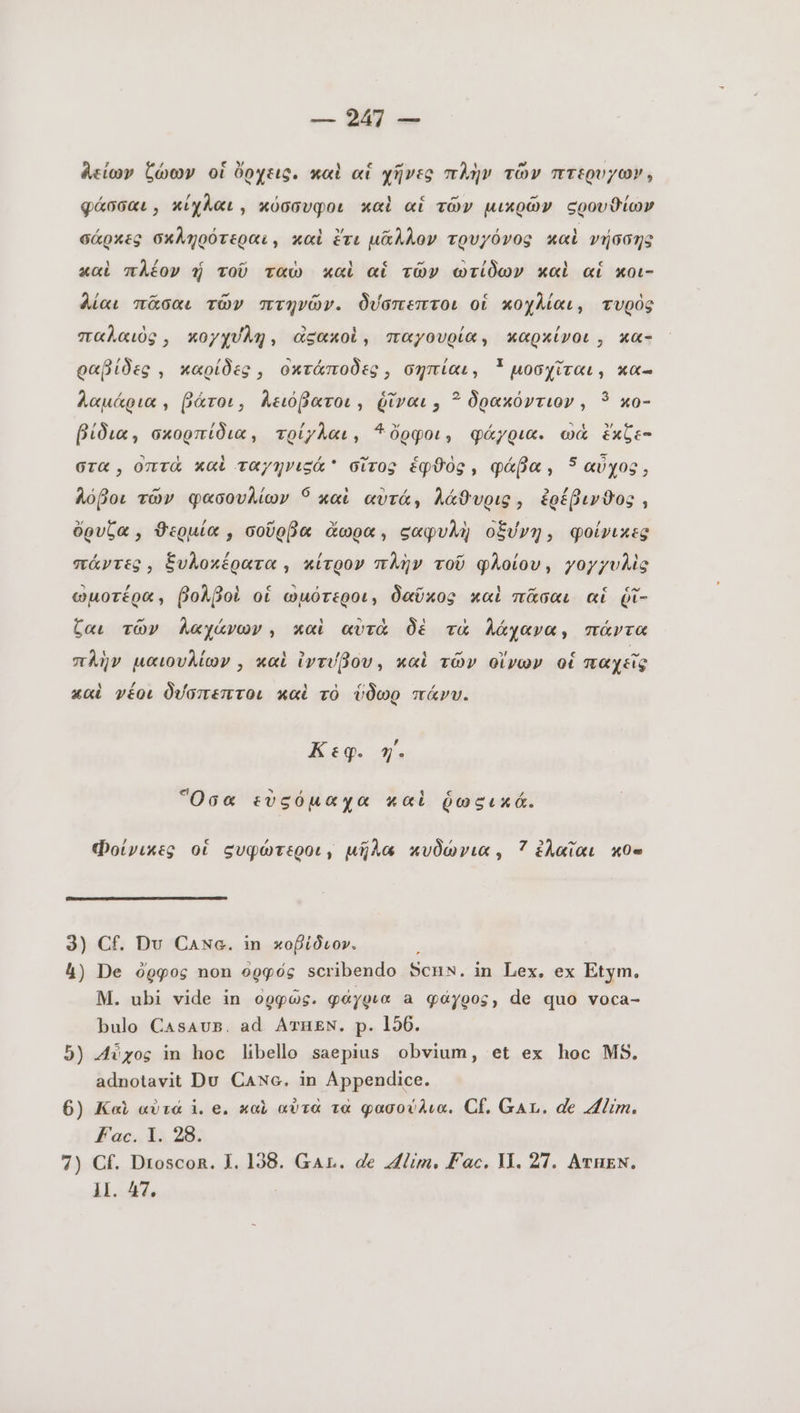 λείων ζώων οἱ ὄρχεις. καὶ αἱ χῆνες πλὴν τῶν πτερυγω». φάσσαι, κίχλαι, κὀσσυφοι καὶ αἱ τῶν μικρῶν σρουθίων σάρκες σκληρότεραι, καὶ ἔτι μᾶλλον τρυγόνος καὶ νήσσης 1 λέ c ~ 1 M [4 pt τε c καὶ πλέον 1j τοῦ ταὼ καὶ αἱ τῶν ωτίδων καὶ αἱ κοι- λίαι πᾶσαι τῶν πτηνῶν. δύσπεπτοι οἱ κοχλίαι, τυρὸς παλαιὸς, κογχύλη, ἀξακοὶ, παγουρίαν καρκίνοι, κα- ld / ^ , / I ^ ραβίδες , καρίδες, οκτάποδες, σηπίαι, * μοσχῖται, κα- λαμάρια, βάτοι, Λειόβατοι, ῥῖναι » ? δρακόντιον, 3 xo- f] f) / λ 4 Y / BEC » βίδια, σκορπίδια, τρίγλαι, ὄρφοι, φάγρια. wa ἔκζε- στα, ont καὶ ταγηνιςά σἵτος ἑφϑὸς, φάβα, 5 αὐχος, λόβοι τῶν φασουλίων Ó καὶ αὐτάν λάθυρις, ἐρέβινθος , ὄρυζα, ϑερμία, σοῦρβα ἄωρα, σαφυλὴ οξύνη, φοίνικες πάντες, ξυλοκέρατα, κίτρον πλὴν τοῦ φλοίου, γογγυλὶς 5 / λ 4 ς ` , ὃ ~ 1 ~ ς C ωμοτέρα, βολβοὶ οἱ ὠμότεροι, δαῦκος καὶ πᾶσαι αἱ ῥῖ- Ca. τῶν λαχάνων, καὶ αὐτὰ δὲ τὰ λάχανα» πάντα $ λί A» / , 4 ~ »! [4 ο πλὴν μαιουλίων , καὶ ἰντύβου, καὶ τῶν οἴνων οἱ παχεῖς καὶ γέοι δύσπεπτοι καὶ τὸ ὕδωρ πάνυ. Κεφ. η΄ Ὅσα εὐςόμαχα καὶ ῥωςικά. Φοίνικες οἱ συφώτεροι, μῆλα κυδώνια, 7 ἐλαῖαι κθ« 3) Cf. Du Canc. in κοβἰδιον. 4) De ὄρφος non ορφός scribendo ΒΟῊΝ. in Lex. ex Etym. M. ubi vide in ὀρφῶς. φάγρια a φάγρος, de quo voca- bulo CasAvs. ad ATHEN. p. 156. ἢ) Αὖχος in hoc libello saepius obvium, et ex hoc MS. adnotavit Du CANc. in Appendice. 6) Καὶ αὐτά i. e. καὶ αὐτὰ τὰ φασούλια. Cf. GAL. de Alim. Fac. 1. 28. 7) Cf. Droscor. 1. 138. Gar. de Alim, Fac. Π. 27. ATHEN. 1I. 47.