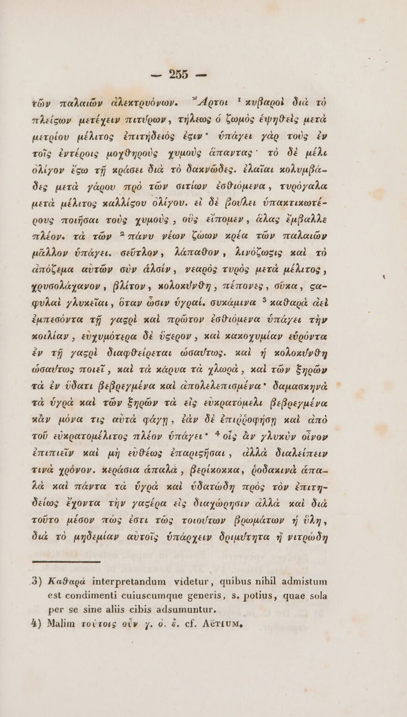 τῶν παλαιῶν ἀλεκτρυόνων. -4ρτοι © κυβαροὶ διὰ τὸ πλείσων μετέχειν πιτύρων, τήλεως ὁ ζωμὸς ἑψηϑεὶς μετὰ / / Ti) , 3 ο c / y e 2 μετρίου μέλιτος ἐπιτήδειός siw’ ὑπάγει γὰρ τοὺς ἐν τοῖς ἐντέροις μοχϑηροὺς χυμοὺς ἅπαντας τὸ δὲ μέλε ὀλίγον ἔσω τῇ κράσει διὰ τὸ δακνῶδες. ἐλαῖαι κολυμβά-. δες μετὰ γάρου πρὸ τῶν σιτίων ἐσθιόμενα, τυρόγαλα μετὰ μέλιτος καλλίςου ολίγου. εἰ δὲ βούλει ὑπακτικωτέ- ρους ποιῆσαι τοὺς χυμοὺς , οὓς εἴπομεν, ἅλας ἔμβαλλε πλέον. τὰ τῶν πάνυ νέων ζώων κρέα τῶν παλαιῶν μᾶλλον ὑπάγει. σεῦτλον, Λλάπαθον , λινόζωσις καὶ τὸ 2 r ὃ; - ` $ LI 1 $ / ἀπόξεμα αὐτῶν σὺν ἆλσίν, νεαρὸς τυρὸς μετὰ μέλιτος, χρυσολάχανον, βλίτον, κολοκύνϑη , πέπονες, σῦκα, σα- φυλαὶ γλυκεῖαι, ὅταν ὥσιν ὑγραί. συκάμινα 5 καϑαρὰ ἀεὶ ἐμπεσόντα τῇ γαςρὶ καὶ πρῶτον ἐσθιόμενα ὑπάγει τὴν κοιλίαν, εὐχυμότερα δὲ ὕςερον , καὶ κακοχυμίαν εὑρόντα ἐν τῇ yasol διαφϑείρεται ὡσαύτως. καὶ ἡ κολοκύνϑη ὡσαύτως ποιεῖ καὶ τὰ κάρυα τὰ χλωρὰ, καὶ τῶν ξηρῶν τὰ ἐν ὕδατι βεβρεγμένα καὶ ἀπολελεπισμένα δαμασκηνὰ 1 e U 1 ^ A. 1 3 3 d / τὰ ὑγρὰ καὶ τῶν ξηρῶν τὰ εἰς εὐκρατόμελι βεβρεγμένα κἂν μόνα τις αὐτὰ φάγῃ, ἐὰν δὲ ἐπιῤῥοφήσῃ καὶ ἀπὸ m 2) ἐλ λέ e / CN πα Ἆ λ xA S τοῦ εὐκρατομέλιτος πλέον ὑπάγει 3 οἷς ἂν γλυκὺν οἶνον ἐπιπιεῖν καὶ μὴ ευθέως ἐπαριεῆσαι, ἀλλὰ διαλείπειν 3 / / c à pA [4 S e τινά χρόνον. κεράσια ἁπαλὰ, βερίκοκκα, ῥοδακινὰ áma- λὰ καὶ πάντα τὰ ὑγρὰ καὶ ὑδατώδη πρὸς τὸν ἔπιτη- δείως ἔχοντα τὴν γασέρα εἰς διαχώρησιν ἀλλὰ καὶ διὰ τοῦτο μέσον πώς ἐστι τῶς τοιούτων βρωμάτων ὕλη, διὰ τὸ μηδεμίαν αὐτοῖς ὑπάρχειν᾽ δριμύτητα ἢ νιτρώδη 3) Καθαρά interpretandum videtur, quibus nihil admistum est condimenti cuiuscumque generis, s, potius, quae sola per se sine aliis cibis adsumuntur. | 4) Malim τούτοις οὖν y. ο. &amp;. cf. AéTtUM,