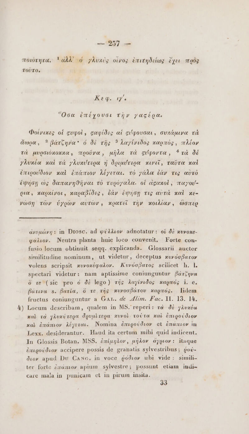 Κεφ. ιγ΄. Ὅσα ἐπέχουσι τὴν γαςέρα. A) ἀνεμώνη: in Drosc. ad ψύλλιον adnotatur: οἱ δὲ κυνοκε- φάλιον. Neutra planta huic loco convenit, Forte con- fusio locum obtinuit seqq. explicanda. Glossarii auctor similitudine nominum, ut videtur, deceptus κυνόσβατον volens scripsit κυνοκέφαλον. Κυνόσβατος scilicet h. L spectari videtur: nam aptissime coniunguntur ῥάτζηνα ὅ τε (sic pro ὁ δὲ lego) τῆς λαγίνιδος καρπός i. e. βάτινα s. βατία, ὅ τε τῇς κυνοσβάτου καρπός. lidem fructus coniunguntur a GAL. de ium. fac.lli. I3. 1A, Locum describam, qualem in MS.'reperi: τὰ δὲ γλυκέα καὶ τὰ γλυκύτερα Ógvuirego: κυνοὺ τούτα καὶ ἐπιρούδιον καὶ ἐπάπιον λέγειαι. Nomina ἐπιρούδιον et ἐπαπνον in Lexx. desiderantur. Haud ita certum mihi quid indicent. In Glossis Botan. MSS. ἐπίμηλον, μῆλον ἄγριον: itaque ἐπιρούδιον accipere possis de granatis sylvestribus; ῥού- διον apud Du Canc. in voce ῥόδιον ubi vide: simili- ter forle ἐπάπιον apium sylvestre; possunt etiam indi- care mala in punicam et in pirum insita. 33