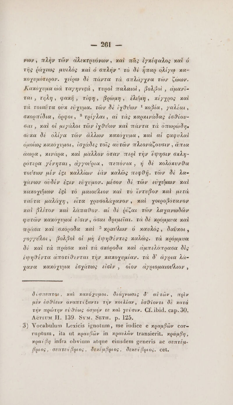 1 ^ ^ / ! νων. πλὴν τῶν αλεκτρυόνων, καὶ πᾶς ἐγκέφαλος καὶ ó cz Ey m À ΠΡ uius À / P ` δὲ A Ai τῆς ῥάχεως μυελὸς καὶ ὁ σπλήν τὸ δὲ ἧπαρ ολίγῳ xa- κοχυμότερον. χείρω δὲ πάντα τὰ σπλάγχνα τῶν ζώων. Λακύχυμα ωἆ ταγηνιςὰ , τυροὶ παλαιοὶ, βολροὶ, αμανῖ- ται» τήλη, φακῆ, Tipy, βρώμη, ldun, κέγχρος καὶ LU ~ 3e. RA ~ δὲ 3 I 2i p λέ τα τοιαῦτα ovx εὔχυμα. τῶν δὲ ἰχϑύων ! κοβία, χαλέαι. σκορπίδια, ὄρφοι, 5 τρίγλαι, αἱ τὰς καρκινάδας ἐσθίου- M ς / εί 2 1 Ζ 4 Xx LES N σαι, καὶ οἱ μεχάλοι τῶν ἰχϑύων καὶ πάντα τὰ οπωρώδην - ' 57 = y , 3 c à σύκα δὲ ολίγα τῶν ἄλλων κακόχυμα, καὶ αἱ ςαφυλαὶ ὁμοίως κακόχυµοι, ἰσχάδες τοῖς αὐτῶν πλεονάζουσιν , ἄπια ἄωρα, κιγάρα, καὶ μᾶλλον ὅταν περὶ τὴν ἕψησιν σκλη- ρότερα γένηται, dyyoVoux, πεπόνια, ἡ δὲ κολόκυνθα τούτων μέν égu καλλίων ἐὰν καλῶς πεφϑῇ. τῶν δὲ ha- χάνων οὐδέν ἐσιν εὔχυμον. μέσον δὲ τῶν εὐχύμων καὶ κακοχύμων ἐςὶ τὸ μαιούλιον καὶ τὸ ἴντυβον καὶ μετά ταῦτα µαλάχη, ειτα χρνσολάχανον, καὶ χοιροβότανον καὶ βλίτον καὶ λάπαϑον. αἱ δὲ ῥίζαι τῶν λαχανωδῶν φυτῶν κακόχυμοί εἶσιν. ὅσαι δριμεῖαι. τὰ δὲ κρόμμυα καὶ πράσα καὶ σκόροδα καὶ ? κραύλων ó καυλός, δαῦχοι. γογγύλοι, βολβοὶ οἱ μη ἑψηθέντες καλῶς. τὰ κρόμμυα δὲ καὶ τὰ πράσα καὶ τὰ σκόροδα καὶ αμπελόπρασα δὶς ἑψηθέντα αποτίϑενται τὴν κακοχυμίαν. τὰ δ᾽ ἄγρια λά- yava κακόχυμµα ἐσχάτως εἰσὶν, οἷον ἀγριομαιούλιον , δύσπεπτοι, καὶ κακόχυμοι. διάγνωσις δ᾽ αὐτῶν, πρὶν μὲν ἐσθίειν αναπτίξαντι τὴν κοιλίαν, ἐσθίοντι δὲ κατὰ τὴν πρώτην εὐϑέως ὀσμήν τε καὶ γεῦσιν. CÒ. ibid. cap. 30. Αξτιυν II. 139. Sym. SETH. p. 125. 3) Vocabulum Lexicis ignotum, me iudice e κραμβῶν cor- ruptum, ita ut κραυβῶν in κραυλῶν transierit, κράμβη, κραύβη infra obvium atque eiusdem generis ac σεπτέµ- βριος, σεπτεύβριος, δεκέμβριος, δεκεύβριος. cet.