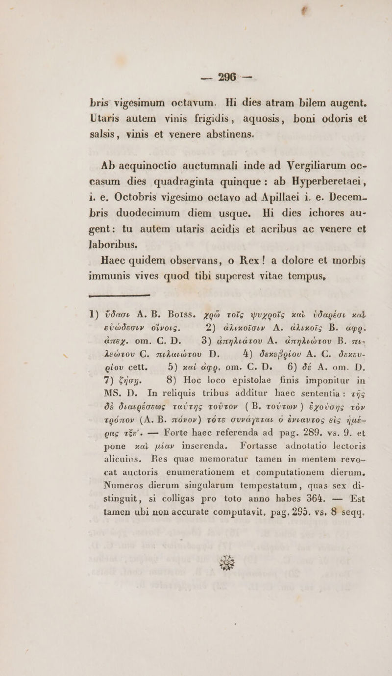 bris vigesimum octavum. Hi dies atram bilem augent. Utaris autem vinis frigidis, aquosis, boni odoris et salsis, vinis et venere abstinens. Ab aequinoctio auctumnali inde ad Vergiliarum oc- casum dies quadraginta quinque : ab Hyperberetaei , i. e. Octobris vigesimo octavo ad Apillaei i. e. Decem- bris duodecimum diem usque. Hi dies ichores au- gent: tu autem utaris acidis et acribus ac venere et laboribus. Haec quidem observans, o Rex! a dolore et morbis immunis vives quod tibi superest vitae tempus, 1) ὕδασι A. B. Borss. χρῶ τοῖς ψυχροῖς καὶ ὑδαρέσι καὶ, εὐώδεσιν οἴνοις. 2) αλικοῖσιν A. αλικοῖς B. «go. aney. om. C. D. 3) ἁπηλιάτου A. απηλιώτου B. πι- λεώτου C. πιλαιώτου D. 4) δεκεβρίου A. C. δεκευ- oiov cett. 5) καί ἆφρ, om. C. De 6) δέ A. om. D. 4) £o. 8) Hoc loco epistolae finis imponitur in MS. D. In reliquis tribus additur haec sententia: τῆς δὲ διαιρέσεως ταύτης τοῦτον ( B. τούτων) ἐχούσης τὸν τρόπον (ΑΛ. B. πόνον) τότε συνάγεται ὁ ἔνιαντος εἰς jué- ρας τξε’. — Forte haec referenda ad pag. 289. vs. 9. et pone καὶ μίαν inserenda. Fortasse adnotatio lectoris alicuius. Res quae memoratur tamen in mentem revo- cat auctoris enumerationem et computationem dierum, Numeros dierum singularum tempestatum, quas sex di- sünguit, si colligas pro toto anno habes 364. — Est tamen ubi non accurate computavit, pag. 295. vs, 8 seqq.