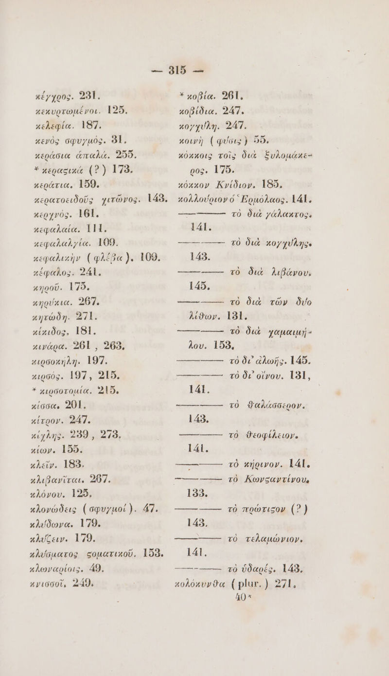 κέγχρος. 231. κεκυρτωμένοι. 125. κελεφία. 187. κενὸς σφυγµός. 81, κεράσια ἁπαλά. 205. 'κερασικά (? ) 178. κεράτια. 159. κερατοειδοῦς χιτῶνοφ. 143. κερχνός. 161. κεφαλαία. Lli. κεφαλαλγία. 109. κεφαλικὴν (φλέβα }. κέφαλο5. 241. 109. 41000. 175. κηρύκια. 267. κητώδη. 271. χίχιδος. 181. κινάρα. 261 , 263. κιρσοκήλη. 197. xipoóg. 197, 215. Ἀκιρσοτομία. 215. κίσσα. 201. κίτρον. 247. κίχλης. 299, 278. κίων. 155. κλεῖν. 183. κλιβανῖται. 207. κλόνου. 125. κλονώδεις (σφυγµοί). 47. κλύδωνα. 179. κλυζειν. 179. κλύσματος ςοματικοῦ. 158, κλωναρίοις. 49. κγισσοῖ, 249. * xoBia. 261, κοβίδια. 247. κοχχύλη. 247. κοινὴ {φύσις} 56, κόκκοις τοῖς διὰ ξυλομάκε- ρος. 175. κόκκον Κνίδιον. 185, κολλούριον ó Ερμόλαος. 141, τὸ διὰ γάλακτος. 141. --------- τὸ διὰ κογχυλης. 143. ————— τὸ διὰ λιβάνου; 145, τὸ διὰ τῶν δύο λίϑων. 181, τὸ διὰ χαμαιμή- λου. 158, τὸ δι αλωῆς. 145. τὸ δι otvov. 131, 141. ————— τὸ ϑαλάσσερον. 143. ————— τὸ ϑεοφίλειον. lái. ----------- τὸ κήρινον. 141. = τὸ Κωνςαντίνου, 133. ---------- τὸ πρώτιςον (5) 143. —————— τὸ τελαμώνιον. 141. τὸ ὑδαρές. 143. κολόκυνϑα (plur. ) 271. 40”