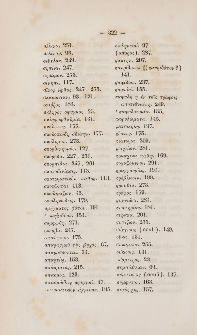 σέλινα. 251. — σελίνου. 99. σεῦτλον,. 249. σηπίαι. 247. σήσαμον. 279. σίνηπι. 117. σῖτος ἑφθός. 247 , 275. σκαµωνίαν. 93, 121. 6.0003. 183. σκληρὸς σφυγμός. 25. σκληροφϑαλμία. 131. σκόλοπος. 177. σκολοπώδη ὀδύνην. 177. σκόλυμον. 273. σκορδινησμός. 127. σκόροδα. 227 . 251. σκορπίδια. 247, 201. σκοτοδινίασις. 113. σκοτῶνται. 115. σχωληκίζων. 45. σχωληκώδεις. 179. σμήγματος βάτου. 191. * σμηξιδίων. 151. σομφώδη. 271. σοῦρβα. 247. σπαθήτου. 175. σπαραγμοῦ τῆς (yos. O7. σπαράσσονται. 78. σπαρτίῳ. 155, σπάσµατος. 215. σπασμός. 128. σπασμώδεις σφυγμοί. 47. σπληνικοί. 97. (σπύρος). 287. σακτήν. 207. σαυρίδοτον ἔίςαυριδάτον ? ) 141. σαφίδων. 287. εαφυλή. 155. ςαφυλὴ ἡ ἐν τοῖς τράφοις αποτιϑεμένη. 249. σαφυλοτομία. 155. σαφυλώματα. 145. σεατοκήλη. 197. σέατος. 175. σεάτωμα. 209. εοιχείων. 28]. σομαχικὰ πάθη. 169. ςοχαζόμενοι. 291. σραγγουρίας. 191. σρέβλωσιν. 199. σρουϑία. 273. σρὀφος. 179. ευγνιῶσι. 28]. συπτηρίας. 181. σύρακα. 201. ευφίξων. 235. σύγχυσις (oculi). 149, σῦκα, 181. συκάμινα. 255. σύκωσις. 18]. σύμμετρος. 23. συμπάϑειαν. 69, σύμπτωσις (oculi). 137. σύμφυτον. 163. συγάχχης. 157.