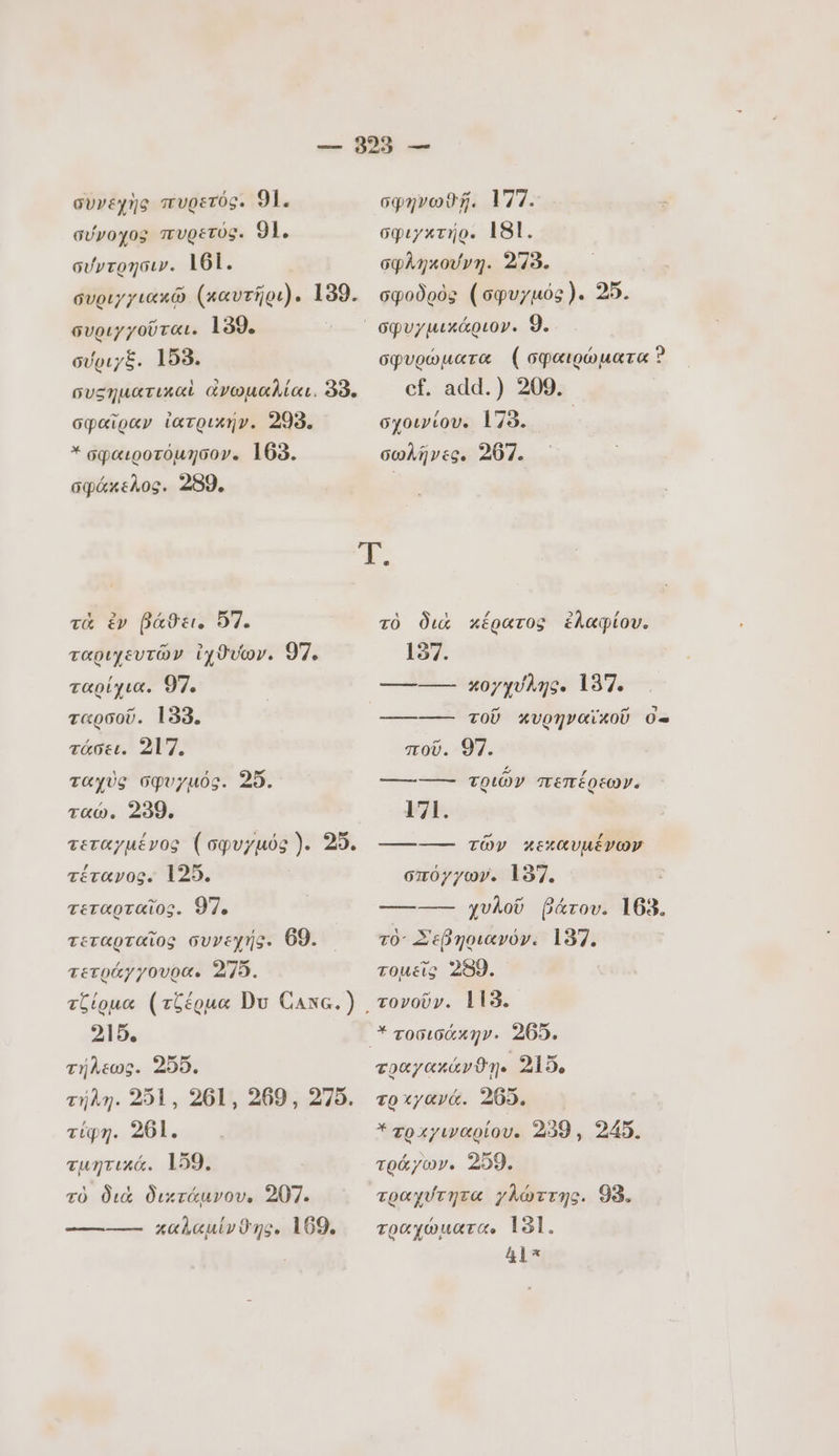 συνεχἠς πυρετός. 91. σύνοχος πυρετός. 91. σύντρησιν. 161. συριγγιακῶ (καυτῆρι). 139. συριγχοῦται. 139. σύριχξ. 158. συςηματικαὶ ἀνωμαλίαι. 33. σφαῖραν ἰατρικήν. 299. .σφαιροτόμησον. 163. σφάκελος. 259. σφηνωθῇ. 177. σφιγκτήρ. 181. σφληκούνη. 278. σφοδρὸς (σφυγµός). 25. σφυρώματα ( σφαιρώματα Ὁ cf. add.) 209. σχοινίου. 178. . σωλῆνες. 207. τὰ ἐν DáOc. 57. ταριχευτῶν ἰχϑυων. 97. ταρίχια. 97. ταρσοῦ. 133. τάσει. 217. ταχὺς σφυγµός. 25. ταώ. 239. τεταγμένος (σφυγµός). 25. τέτανος. 125. | τεταρταῖος. 977. τεταρταῖος συνεχής. 69. τετράγγουρα. 275. τζίρμα (τζέρμα Du Canc.) 215. τήλεως. 205. τήλη. 251, 261, 269, 275. τίφη. 261. τμητικά. 159. τὸ διὰ δικτάμνου. 207. καλαμίνϑης, 169. τὸ διὰ κέρατος ἐλαφίου. 197. UN 1717 «κυρήηναϊκοῦ ο- ποῦ. 97. -------- τριῶν πεπέρεων. 171. -------- τῶν κεκαυμένων σπόγγων. 197. ———— χυλοῦ βάτου. 163. τὸ Σεβηριανόν. 137. τομεῖς 2989. τονοῦν. 115. τοαχακάνϑῃ. 215, το χγανά. 265, Ἐτραχγιναρίου. 239 , 245. τράγων. 259. τραχύτητα γλώττης. 98. τραχώματα. 181. &amp;l*