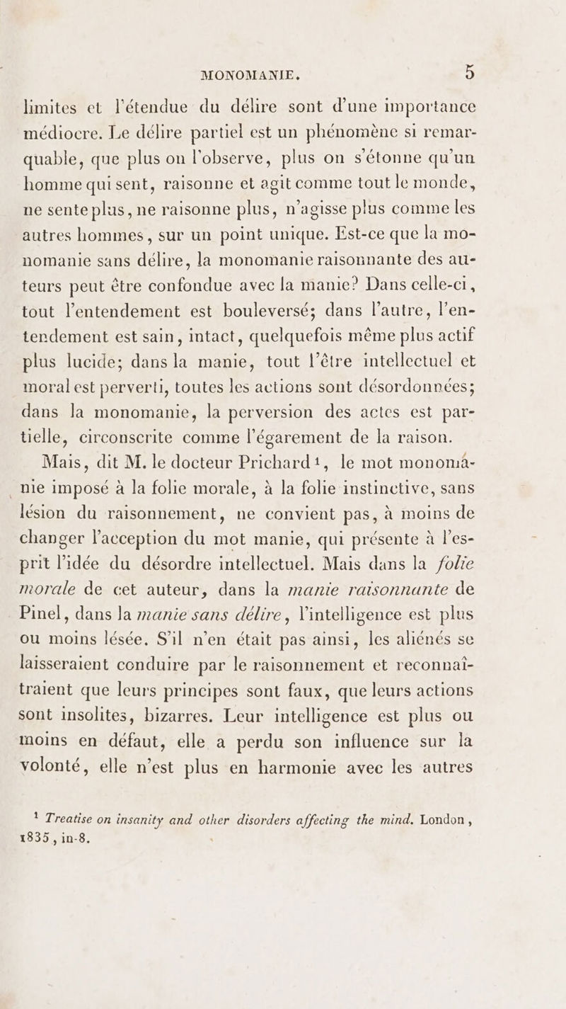 limites et l'étendue du délire sont d’une importance médiocre. Le délire partiel est un phénomène si remar- quable, que plus on l'observe, plus on s'étonne qu'un homme qui sent, raisonne et agit comme tout le monde, ne sente plus, ne raisonne plus, n’agisse plus comme les autres hommes, sur un point unique. Est-ce que la mo- nomanie sans délire, la monomanie raisonnante des au- teurs peut être confondue avec la manie? Dans celle-ci, tout l’entendement est bouleversé; dans l’autre, l’en- terdement est sain, intact, quelquefois même plus actif plus lucide; dans la manie, tout l’être intellectuel et moral est perverti, toutes les actions sont désordonnées; dans la monomanie, la perversion des actes est par- tielle, circonscrite comme l’égarement de la raison. Mais, dit M. le docteur Prichard', le mot monoma- mie imposé à la folie morale, à la folie instinctive, sans lésion du raisonnement, ne convient pas, à moins de changer l’acception du mot manie, qui présente à l’es- prit l’idée du désordre intellectuel. Mais dans la folie morale de cet auteur, dans la manie raisonnante de Pinel, dans la manie sans délire, l'intelligence est plus ou moins lésée. S'il n’en était pas ainsi, les aliénés se laisseraient conduire par le raisonnement et reconnat- traient que leurs principes sont faux, que leurs actions sont insolites, bizarres. Leur intelligence est plus ou moins en défaut, elle a perdu son influence sur la volonté, elle n’est plus en harmonie avec les autres 1 Treatise on insanity and other disorders affecting the mind. London, 1835 , in-8.