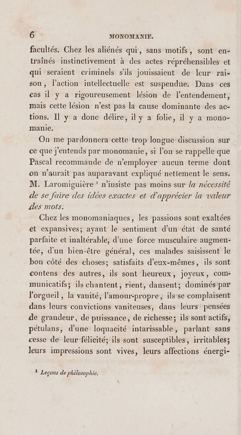 facultés. Chez les aliénés qui, sans motifs, sont en- traînés instinctivement à des actes répréhensibles et qui seraient criminels s'ils jouissaient de leur rai- son, l’action intellectuelle est suspendue. Dans ces cas il y a rigoureusement lésion de l’entendement, mais cette lésion n’est pas la cause dominante des ac- tions. Il y a donc délire, il y a folie, il y a mono- manie. On me pardonnera cette trop longue discussion sur ce que j'entends par monomanie, si l’on se rappelle que Pascal recommande de n’employer aucun terme dont on n'aurait pas auparavant expliqué nettement le sens, M. Laromiguière ‘ n’insiste pas moins sur la nécessité de se faire des idées exactes et d'apprécier la valeur des mots. Chez les monomaniaques, les passions sont exaltées et expansives; ayant le sentiment d’un état de santé parfaite et inaltérable, d’une force musculaire augmen- tée, d'un bien-être général, ces malades saisissent le bon côté des choses; satisfaits d’eux-mêmes, ils sont contens des autres, ils sont heureux, joyeux, com municatifs; ils chantent, rient, dansent; dominéspar l'orgueil , la vanité, l’amour-propre ; ils'se complaisent dans leurs convictions vaniteuses, dans leurs: pensées de grandeur, de puissance, de richesse; ils sont actifs, pétulans, d’une loquacité intarissable, parlant sans cesse de leur félicité; ils sont susceptibles, irritables; Jeurs impressions sont vives, leurs affections énergi- 1 Lecons de Philosophie.