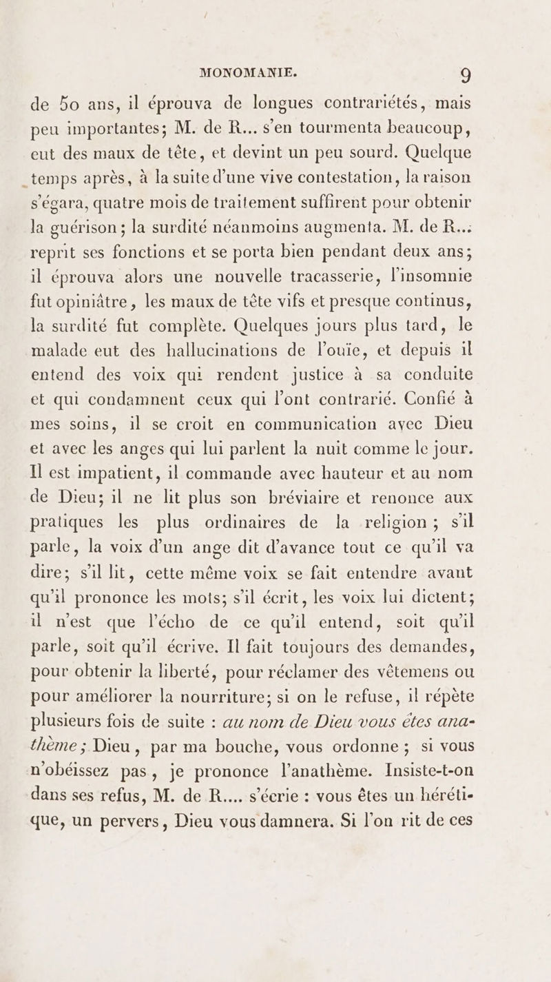 de bo ans, il éprouva de longues contrariétés, mais peu importantes; M. de R... s'en tourmenta beaucoup, eut des maux de tête, et devint un peu sourd. Quelque _temps après, à la suite d’une vive contestation, la raison s'égara, quatre mois de traitement suffirent pour obtenir la guérison ; la surdité néanmoins augmenta. M. de R.. reprit ses fonctions et se porta bien pendant deux ans; il éprouva alors une nouvelle tracasserie, l'insomnie fut opiniâtre , les maux de tête vifs et presque continus, la surdité fut complète. Quelques jours plus tard, le malade eut des hallucinations de louie, et depuis il entend des voix qui rendent justice à sa conduite et qui condamnent ceux qui l'ont contrarié. Confié à mes soins, il se croit en communication avec Dieu et avec les anges qui lui parlent la nuit comme le jour. Il est impatient, il commande avec hauteur et au nom de Dieu; il ne lit plus son bréviaire et renonce aux pratiques les plus ordinaires de la religion; sil parle, la voix d’un ange dit d'avance tout ce qu'il va dire; s'il lit, cette même voix se fait entendre avant qu'il prononce les mots; s’il écrit, les voix lui dictent; il nest que l'écho de ce qu'il entend, soit qu'il parle, soit qu’il écrive. Il fait toujours des demandes, pour obtenir la liberté, pour réclamer des vêtemens ou pour améliorer la nourriture; si on le refuse, 1l répète plusieurs fois de suite : au nom de Dieu vous étes ana- thème ; Dieu , par ma bouche, vous ordonne ; si vous n'obéissez pas, je prononce l’anathème. Insiste-t-on dans ses refus, M. de R.... s’écrie : vous êtes un héréti- que, un pervers, Dieu vous damnera. Si l'on rit de ces