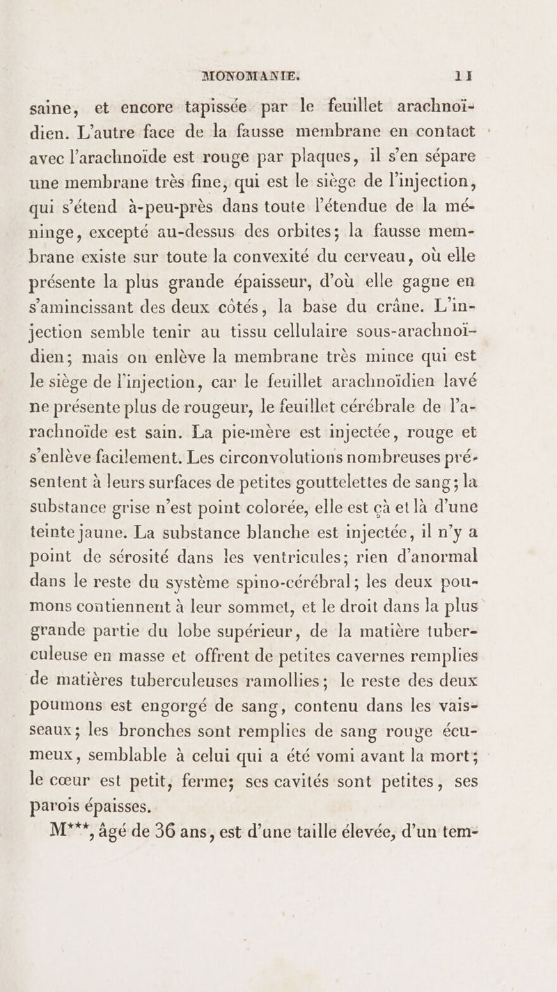 saine, et encore tapissée par le feuillet arachnoï- dien. L'autre face de la fausse membrane en contact avec l’arachnoïde est rouge par plaques, il s’en sépare une membrane très fine, qui est le siège de l'injection, qui s'étend à-peu-près dans toute l'étendue de la mé- ninge, excepté au-dessus des orbites; la fausse mem- brane existe sur toute la convexité du cerveau, où elle présente la plus grande épaisseur, d’où elle gagne en s’'amincissant des deux côtés, la base du crâne. L'in- jection semble tenir au tissu cellulaire sous-arachnoï- dien; mais on enlève la membrane très mince qui est Je siège de l'injection, car le feuillet arachnoïdien lavé ne présente plus de rougeur, le feuillet cérébrale de l'a- rachnoïde est sain. La pie-mère est injectée, rouge et s’enlève facilement. Les circonvolutions nombreuses pré- sentent à leurs surfaces de petites gouttelettes de sang; la substance grise n’est point colorée, elle est çà et là d’une teinte jaune. La substance blanche est injectée, il n’y a point de sérosité dans les ventricules; rien d’anormal dans le reste du système spino-cérébral; les deux pou- mons contiennent à leur sommet, et le droit dans la plus grande partie du lobe supérieur, de la matière tuber- culeuse en masse et offrent de petites cavernes remplies de matières tuberculeuses ramollies; le reste des deux poumons est engorgé de sang, contenu dans les vais- seaux ; les bronches sont remplies de sang rouge écu- meux, semblable à celui qui a été vomi avant la mort; le cœur est petit, fermes ses cavités sont petites, ses parois épaisses. M*”, âgé de 36 ans, est d’une taille élevée, d’un tem-