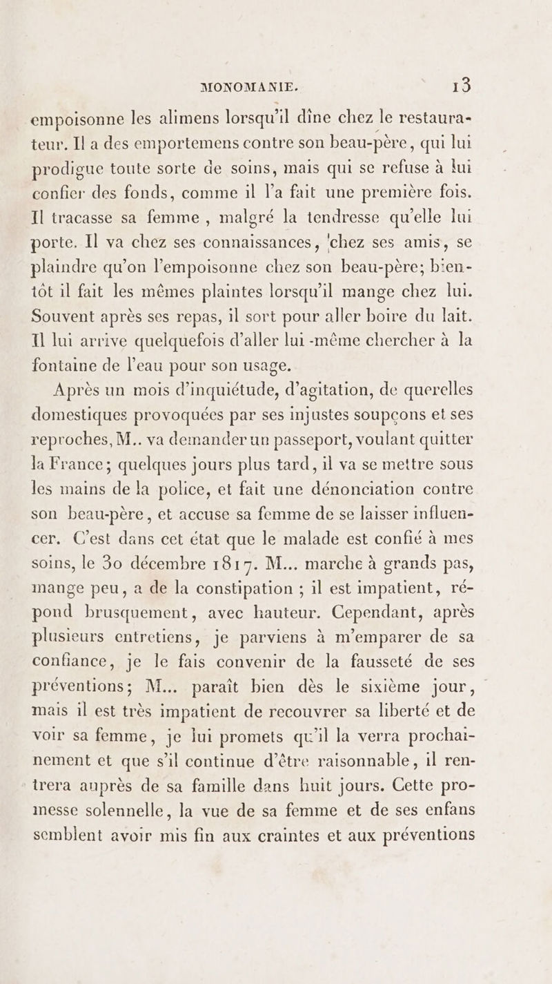 empoisonne les alimens lorsqu’ il dîne chez Je restaura= teur. Il a des emportemens contre son beau- -père, qui lui prodigue toute sorte de soins, mais qui se refuse à {ui confier des fonds, comme il l’a fait une première fois. Il tracasse sa femme , malgré la tendresse qu’elle lui porte. Il va chez ses connaissances, ‘chez ses amis, se plaindre qu’on l’empoisonne chez son beau-père; b'en- tôt il fait les mêmes plaintes lorsqu'il mange chez lui. Souvent après ses repas, il sort pour aller boire du lait. I] lui arrive quelquefois d’aller lui même chercher à la fontaine de l’eau pour son usage. Après un mois d'inquiétude, d’agitation, de querelles domestiques provoquées par ses injustes soupçons et ses reproches, M.. va demander un passeport, voulant quitter la France; quelques jours plus tard, il va se mettre sous les mains de la police, et fait une dénonciation contre son beau-père, et accuse sa femme de se laisser influen- cer. C'est dans cet état que le malade est confié à mes soins, le 30 décembre 1817. M... marche à grands pas, mange peu, a de la constipation ; il est impatient, ré- pond brusquement, avec hauteur. Cependant, après plusieurs entretiens, je parviens à m’emparer de sa confiance, je le fais convenir de la fausseté de ses préventions; M... paraît bien dès le sixième jour, mais il est très impatient de recouvrer sa liberté et de voir sa femme, je lui promets qu'il la verra prochai- nement et que s’il continue d’être raisonnable, il ren- trera auprès de sa famille dans huit jours. Cette pro- inesse solennelle, la vue de sa femme et de ses enfans semblent avoir mis fin aux craintes et aux préventions