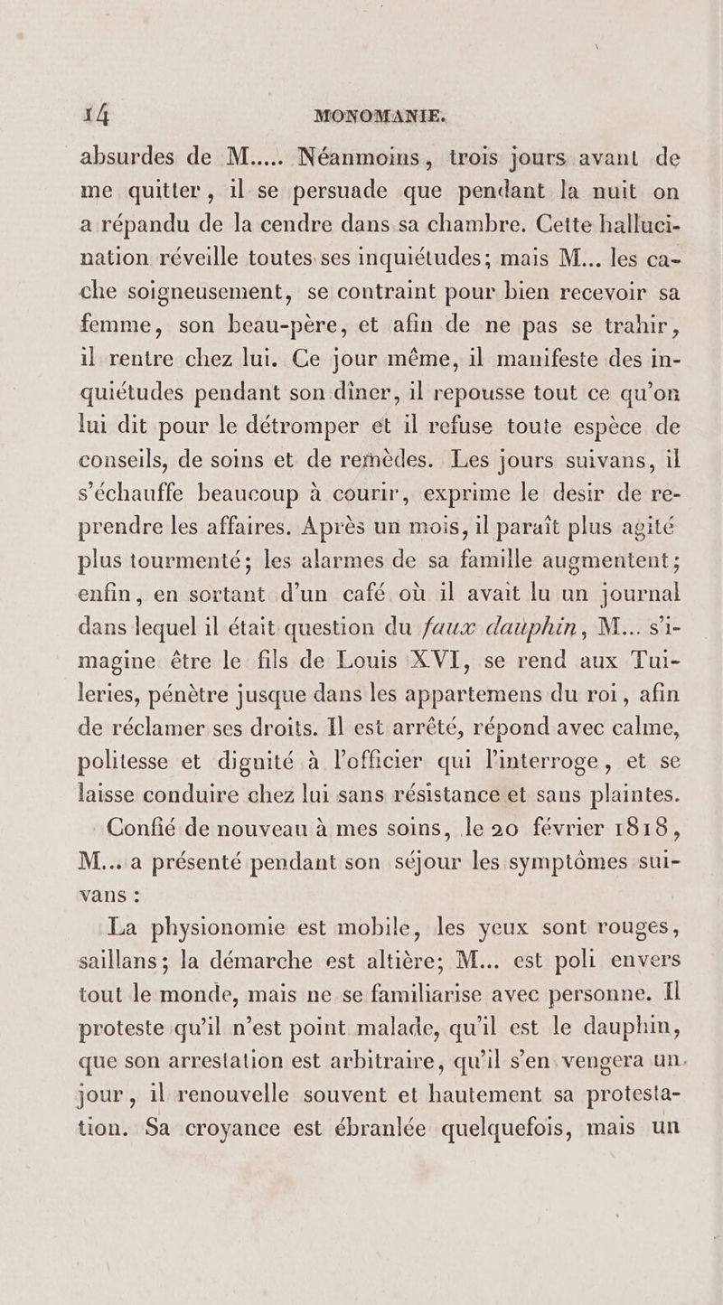 absurdes de M... Néanmoins, trois jours avant de me quitter, 1l se persuade que pendant la nuit on a répandu de la cendre dans sa chambre. Cette halluci- nation réveille toutes ses inquiétudes; mais M... les ca- che soigneusement, se contraint pour bien recevoir sa femme, son beau-père, et afin de ne pas se trahir, il rentre chez lui. Ce jour même, il manifeste des in- quiétudes pendant son diner, il repousse tout ce qu’on lui dit pour le détromper et il refuse toute espèce de conseils, de soins et de remèdes. Les jours suivans, il s’échauffe beaucoup à courir, exprime le desir de re- prendre les affaires. Après un mois, il paraît plus agité plus tourmenté; les alarmes de sa famille augmentent ; enfin, en sortant d’un café où il avait lu un journal dans lequel il était question du faux dauphin, M... si- magine être le fils de Louis XVI, se rend aux Tui- leries, pénètre jusque dans les appartemens du roi, afin de réclamer ses droits. Il est arrêté, répond avec calme, politesse et dignité à l'officier qui linterroge, et se laisse conduire chez lui sans résistance et sans plaintes. Confié de nouveau à mes soins, le 20 février 1818, M... a présenté pendant son séjour les symptômes sui- vans : La physionomie est mobile, les yeux sont rouges, saillans ; la démarche est altière; M... est poli envers tout le monde, mais ne se familiarise avec personne. Il proteste qu’il n’est point malade, qu'il est le dauphin, que son arrestation est arbitraire, qu'il s'en vengera un. jour , il renouvelle souvent et hautement sa protesta- tion. Sa croyance est ébranlée quelquefois, mais un