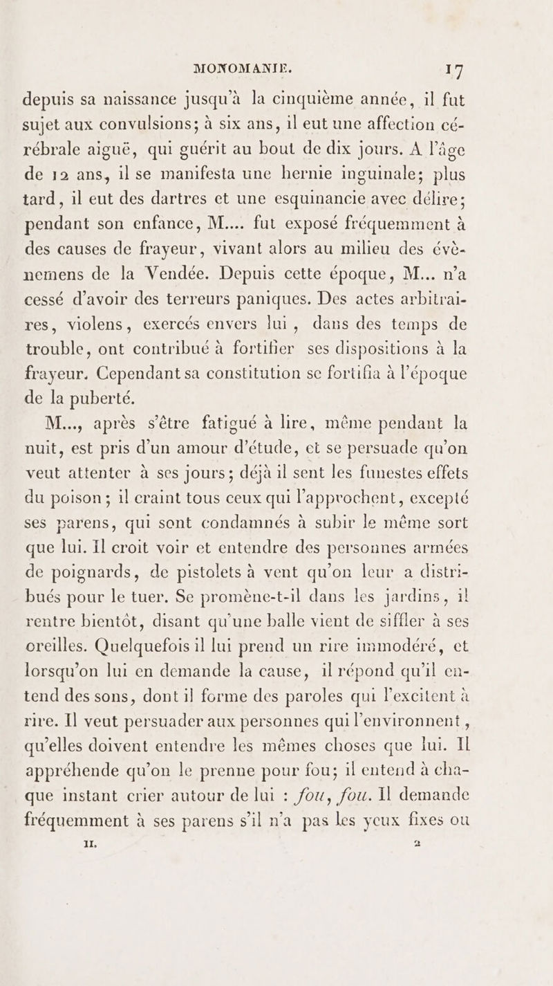 depuis sa naissance jusqu'à la cinquième année, il fut sujet aux convulsions; à six ans, 1l eut une affection cé- rébrale aiguë, qui guérit au bout de dix jours. À l’âge de 12 ans, il se manifesta une hernie inguinale; plus tard, il eut des dartres et une esquinancie avec délire; pendant son enfance, M... fut exposé fréquemment à des causes de frayeur, vivant alors au milieu des évè- nemens de la Vendée. Depuis cette époque, M... n’a cessé d’avoir des terreurs paniques. Des actes arbitrai- res, violens, exercés envers lui, dans des temps de trouble, ont contribué à fortilier ses dispositions à la frayeur, Cependant sa constitution se fortifia à l’époque de la puberté. M... après s'être fatigué à lire, même pendant la auit, est pris d'un amour d’étude, ect se persuade qu’on veut attenter à ses jours ; déjà il sent les funestes effets du poison; il craint tous ceux qui l'approchent, excepté ses parens, qui sont condamnés à subir le même sort que lui. Il croit voir et entendre des personnes armées de poignards, de pistolets à vent qu'on leur a distri- bués pour le tuer. Se promène-t-il dans les jardins, 1! rentre bientôt, disant qu'une balle vient de siffler à ses oreilles. Quelquefois il lui prend un rire immodéré, et lorsqu'on lui en demande la cause, il répond qu’il en- tend des sons, dont il forme des paroles qui lexcitent à rire. [] veut persuader aux personnes qui l’environnent, qu’elles doivent entendre les mêmes choses que lui. Il appréhende qu’on le prenne pour fou; il entend à cha- que instant crier autour de lui : fou, fou. Il demande fréquemment à ses parens s’il n'a pas les yeux fixes ou 11, 2