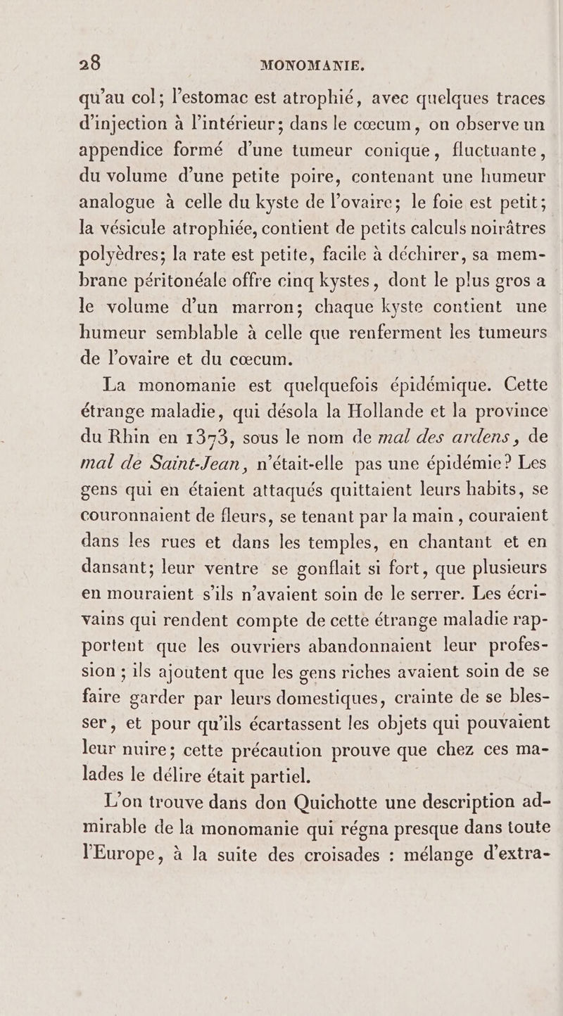 qu’au col; l’estomac est atrophié, avec quelques traces d'injection à l’intérieur; dans le cœcum, on observe un appendice formé d'une tumeur conique, fluctuante, du volume d’une petite poire, contenant une humeur analogue à celle du kyste de l'ovaire; le foie est petit; la vésicule atrophiée, contient de petits calculs noirâtres polyèdres; la rate est petite, facile à déchirer, sa mem- brane péritonéale offre cinq kystes, dont le plus gros a le volume d’un marron; chaque kyste contient une humeur semblable à celle que renferment les tumeurs de l'ovaire et du cœcum. La monomanie est quelquefois épidémique. Cette étrange maladie, qui désola la Hollande et la province du Rhin en 1373, sous le nom de al des ardens, de mal de Saint-Jean, n’était-elle pas une épidémie? Les gens qui en étaient attaqués quittaient leurs habits, se couronnaient de fleurs, se tenant par la main , couraient dans les rues et dans les temples, en chantant et en dansant; leur ventre se gonflait si fort, que plusieurs en mouralent s'ils n'avaient soin de le serrer. Les écri- vains qui rendent compte de cette étrange maladie rap- portent que les ouvriers abandonnaient leur profes- sion ; ils ajoutent que les gens riches avaient soin de se faire garder par leurs domestiques, crainte de se bles- ser, et pour qu'ils écartassent les objets qui pouvaient Fi nuire; cette précaution prouve que chez ces ma- lades le dal était partiel. L'on trouve dans don Quichotte une description ad- mirable de la monomanie qui régna presque dans toute l'Europe, à la suite des croisades : mélange d’extra-