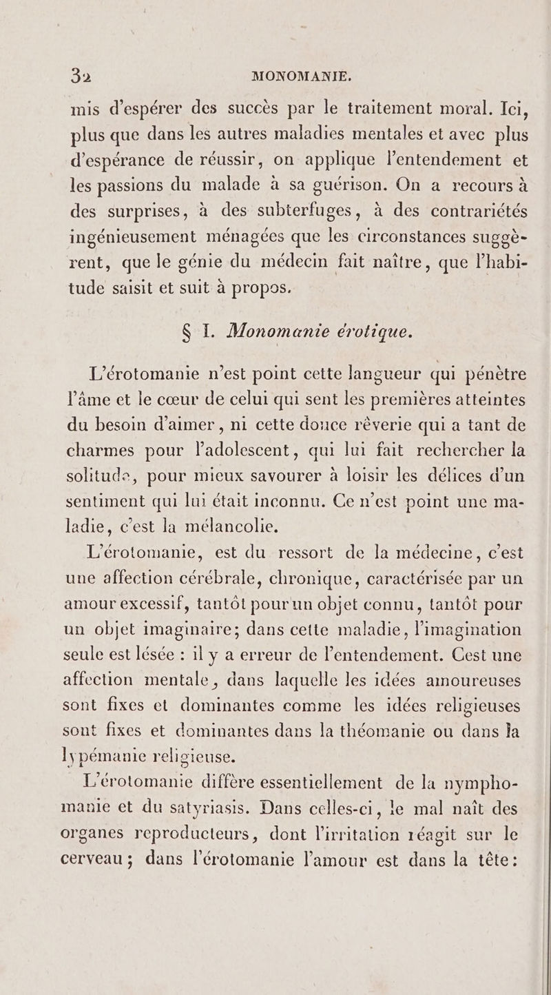 mis d'espérer des succès par le traitement moral. Ici, plus que dans les autres maladies mentales et avec plus d'espérance de réussir, on applique lentendement et les passions du malade à sa guérison. On a recours à des surprises, à des subterfuges, à des contrariétés ingénieusement ménagées que les circonstances suggè- rent, que le génie du médecin fait naître, que lhabi- tude saisit et suit à propos. S I. Monomantie érotique. L'érotomanie n’est point cette langueur qui pénètre l'âme et le cœur de celui qui sent les premières atteintes du besoin d'aimer , ni cette douce rèverie qui a tant de charmes pour ladolescent, qui lui fait rechercher la solitude, pour mieux savourer à loisir les délices d’un sentiment qui lui était inconnu. Ce n’est point une ma- ladie, c’est la mélancolie. L’érotomanie, est du ressort de la médecine, c’est une affection cérébrale, chronique, caractérisée par un amour excessif, tantôt pour un objet connu, tantôt pour un objet imaginaire; dans cette maladie, l'imagination seule est lésée : 1l y a erreur de Pentendement. Cest une affection mentale, dans laquelle les idées amoureuses sont fixes et dominantes comme les idées religieuses sont fixes et dominantes dans la théomanie ou dans la lyÿpémanie religieuse. L'érotomanie diffère essentiellement de la nympho- manie et du satyriasis. Dans celles-ci, le mal naît des organes reproducteurs, dont l'irritation réagit sur le cerveau ; dans l’érotomanie l'amour est dans la tête: