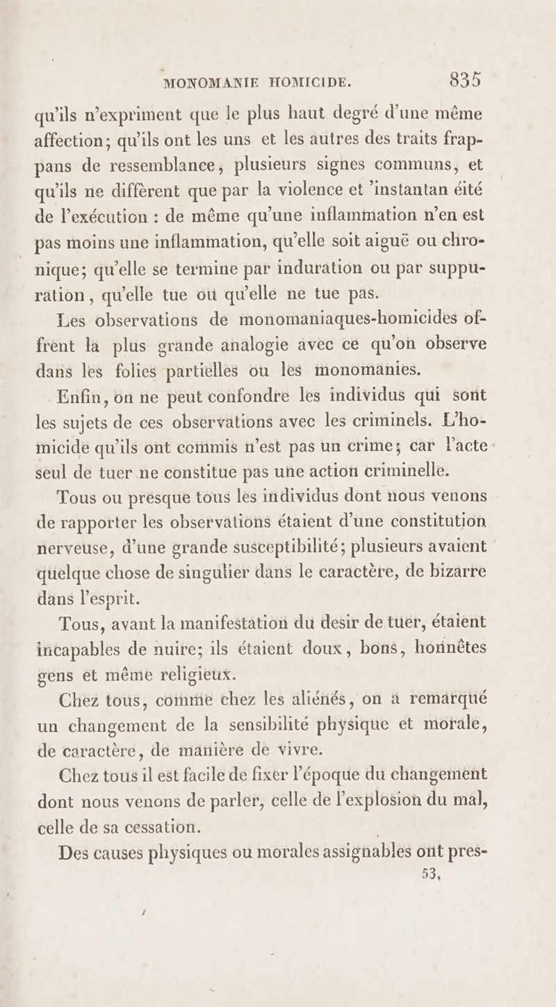 qu'ils n’expriment que le plus haut degré d’une même affection; qu'ils ont les uns et les autres dés traits frap- pans de ressemblance, plusieurs signes communs, et qu'ils ne diffèrent que par la violence et ’instantan éité de l’exécution : de même qu’une inflammation n’en est pas moins une inflammation, qu'elle soit aiguë ou chro- nique; qu’elle se termine par induration ou par suppu- ration, qu'elle tue où qu'elle ne tue pas. Les observations de monomaniaques-homicides of- frent la plus grande analogie avec ce qu'on observe dans les folies partielles ou les monomanies. Enfin, on ne peut confondre les individus qui sont les sujets de ces observations avec les criminels. L'ho- micide qu’ils ont cermis n’est pas un crime; car l'acte: seul de tuer ne constitue pas une action criminelle. Tous ou presque tous les individus dont nous venons de rapporter les observations étaient d'une constitution nerveuse, d’une grande susceptibilité; plusieurs avaient quelque chose de singulier dans le caractère, de bizarre dans l’esprit. Tous, avant la manifestation du desir de tuer, étaient incapables de nuire; ils étaient doux, bons, hornètes gens et même religieux. Chez tous, comme chez les aliénés, on à remarqué un changement de la sensibilité physique et morale, de caractère, de manière de vivre. Chez tous il est facile de fixer l’époque du changement dont nous venons de parler, celle de l'explosion du mal, celle de sa cessation. Des causes physiques ou morales assignables ont pres- 53,