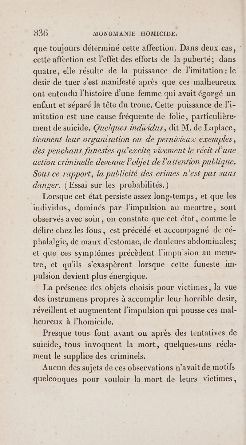 que toujours déterminé cette affection. Dans deux cas, : cette affection est l'effet des efforts de la puberté; dans quatre, elle résulte de la puissance de limitation : le desir de tuer s’est manifesté après que ces malheureux ont entendu l'histoire d’une femme qui avait égorgé un enfant et séparé la tête du tronc. Cette puissance de li- mitation est une cause fréquente de folie, particulière- ment de suicide. Quelques indiwidus, dit M. de Laplace, tiennent leur organisation ou de pernicieux exemples, des penchans funestes qu’excite vivement le récit d’une action criminelle devenue l’objet de l'attention publique. Sous ce rapport, la publicité des crimes n’est pas sans danger. (Essai sur les probabilités.) Lorsque cet état persiste assez long-temps, et que les individus, dominés par l'impulsion au meurtre, sont observés avec soin, on constate que cet état, comme le délire chez les fous, est précédé et accompagné de cé- phalalgie, de maux d'estomac, de douleurs abdominales; et que ces symptômes précèdent l'impulsion au meur- tre, et qu'ils s’exaspèrent lorsque cette funeste im- pulsion devient plus énergique. La présence des objets choisis pour victimes, la vue des instrumens propres à accomplir leur horrible desir, réveillent et augmentent l'impulsion qui pousse ces mal- heureux à l’homicide. Presque tous font avant ou après des tentatives de suicide, tous invoquent la mort, quelques-uns récla- ment le supplice des criminels. Aucun des sujets de ces observations n’avait de motifs quelconques pour vouloir la mort de leurs victimes,