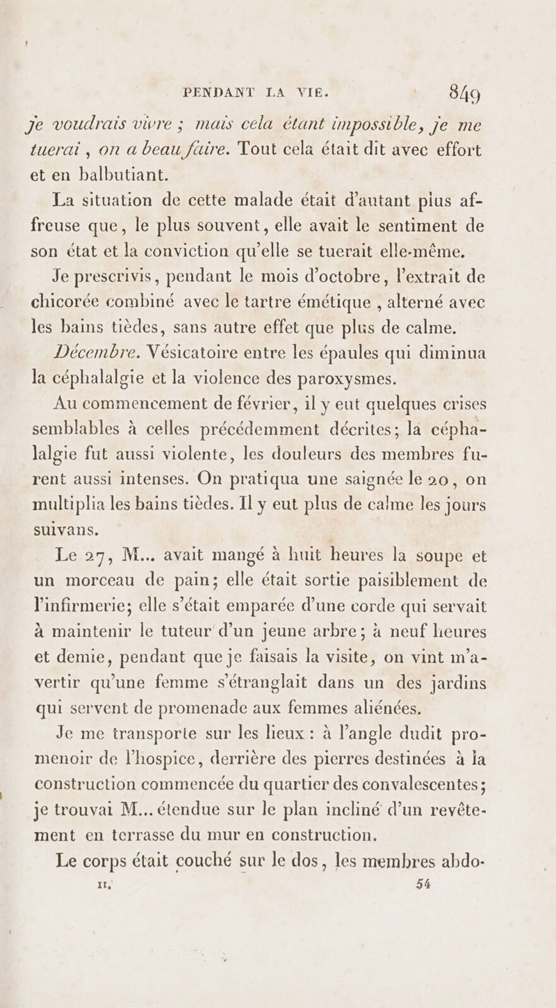 Je voudrais vivre ; mais cela étant impossible, je me tuerai , on a beau faire. Tout cela était dit avec effort et en balbutiant. La situation de cette malade était d'autant pius af- freuse que, le plus souvent, elle avait le sentiment de son état et la conviction qu'elle se tuerait elle-même. Je prescrivis, pendant le mois d'octobre, l'extrait de chicorée combiné avec le tartre émétique , alterné avec les bains tièdes, sans autre effet que plus de calme. Décembre. Vésicatoire entre les épaules qui diminua la céphalalgie et la violence des paroxysmes. Au commencement de février, il y eut quelques crises semblables à celles précédemment décrites; la cépha- lalgie fut aussi violente, les douleurs des membres fu- rent aussi intenses. On pratiqua une saignée le 20, on multiplia les bains tièdes. Il y eut plus de calme les jours suivans. | Le 29, M... avait mangé à huit heures la soupe et un morceau de pain; elle était sortie paisiblement de l'infirmerie; elle s’était emparée d’une corde qui servait à maintenir le tuteur d’un jeune arbre; à neuf heures et demie, pendant que je faisais la visite, on vint m'a- vertir qu'une femme s'étranglait dans un des jardins qui servent de promenade aux femmes aliénées. Je me transporie sur les lieux : à l'angle dudit pro- menoir de l’hospice, derrière des pierres destinées à la construction commencée du quartier des convalescentes ; je trouvai M... étendue sur le plan incliné d’un revête- ment en terrasse du mur en construction. Le corps était couché sur le dos, les membres abdo- 11, 54