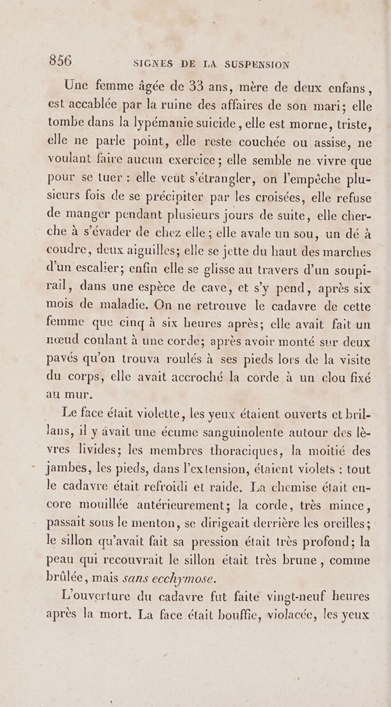 Une femme âgée de 33 ans, mère de deux enfans, est accablée par la ruine des affaires de son mari; elle tombe dans la lypémanie suicide , elle est morne, triste, elle ne parle point, elle reste couchée ou assise, ne voulant faire aucun exercice ; elle semble ne vivre que pour se tuer : elle veut s’étrangler, on l’empèche plu- sieurs fois de se précipiter par les croisées, elle refuse de manger pendant plusieurs jours de suite, elle cher- che à s’évader de chez elle ; elle avale un sou, un dé à coudre, deux aiguilles; elle se jette du haut des marches d’un escalier; enfin elle se glisse au travers d’un sOUpI- rail, dans une espèce de cave, et s’y pend, après six mois de maladie. On ne retrouve le cadavre de cette femme que cinq à six heures après; elle avait fait un nœud coulant à une corde; après avoir monté sur deux pavés qu'on trouva roulés à ses pieds lors de la visite du corps, elle avait accroché la corde à un clou fixé au mur, Le face était violette, les yeux étaient ouverts et bril- lans, il y avail une écume sanguinolente autour des lè- vres livides; les membres thoraciques, la moitié des jambes, les pieds, dans l’extension, étaient violets : tout le cadavre était refroidi et raide. La chemise était en- core mouillée antérieurement; la corde, très mince, passait sous le menton, se dirigeait derrière les oreilles ; le sillon qu'avait fait sa pression était très profond; la peau qui recouvrait le sillon était très brune , comme brülée, mais sans ecchymose. L'ouverture du cadavre fut faite vingt-neuf heures après la mort. La face était bouffe, violacée, les yeux