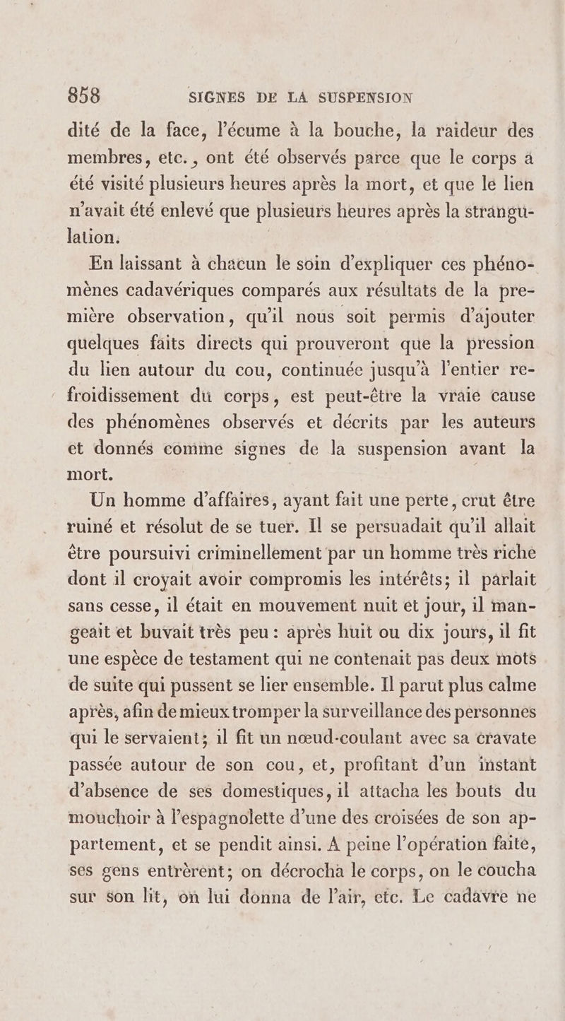 dité de la face, l’écume à la bouche, la raideur des membres, etc., ont été observés parce que le corps à été visité plusieurs heures après la mort, et que lé lien n'avait été enlevé que plusieurs heures après la strangu- lation. | En laissant à chacun le soin d'expliquer ces phéno- mènes cadavériques comparés aux résultats de la pre- mière observation, qu'il nous soit pérmis d’ajouter quelques faits directs qui prouveront que la pression du lien autour du cou, continuée jusqu'à l'entier re- froidissement du corps, est peut-être la vraie cause des phénomènes observés et décrits par les auteurs et donnés comme signes de la suspension avant la mort. | | Un homme d’affaires, ayant fait une perte, crut être ruiné et résolut de se tuer. Il se persuadait qu’il allait ètre poursuivi criminellement par un homme très riche dont il croyait avoir compromis les intérêts; il parlait sans cesse, il était en mouvement nuit et jour, 1l man- geait et buvait très peu : après huit ou dix jours, il fit une espèce de testament qui ne contenait pas deux mots de suite qui pussent se lier ensemble. Il parut plus calme après, afin de mieux tromper la surveillance des personnes qui le servaient; 1l fit un nœud-coulant avec sa cravate passée autour de son cou, et, profitant d’un instant d'absence de ses domestiques, 1l attacha les bouts du mouchoir à l’espagnolette d’une des croisées de son ap- partement, et se pendit ainsi. À peine l’opération faité, ses gens entrèrent; on décrocha le corps, on le coucha sur Son lit, on lui donna de l'air, etc. Le cadavre ne