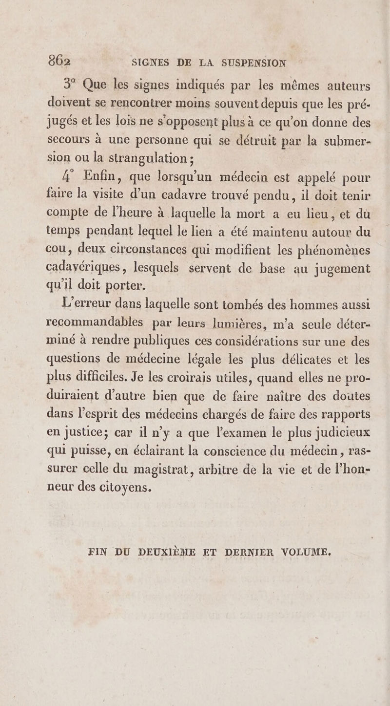 3° Que les signes indiqués par les mêmes anteurs doivent se rencontrer moins souvent depuis que les pré- jugés et les lois ne s'opposent plus à ce qu’on donne des secours à une personne qui se détruit par la submer- sion ou la strangulation ; 4 Enfin, que lorsqu'un médecin est appelé pour faire la visite d’un cadavre trouvé pendu, il doit tenir compte de l'heure à laquelle la mort a eu lieu, et du temps pendant lequel le lien a été maintenu autour du cou, deux circonstances qui modifient les phénomènes ÉTAPE OR lesquels servent de base au jugement qu'il doit porter. L'erreur dans laquelle sont tombés des hommes aussi recommandables par leurs lumières, m'a seule déter- miné à rendre publiques ces considérations sur une des questions de médecine légale les plus délicates et les plus difficiles. Je les croirais utiles, quand elles ne pro- duiraient d’autre bien que de faire naître des doutes dans l'esprit des médecins chargés de faire des rapports en Justice; car il n’y a que l’examen le plus judicieux qui puisse, en éclairant la conscience du médecin, ras- surer celle du magistrat, arbitre de la vie et de l’hon- neur des citoyens. FIN DU DEUXIÈME ET DERNIER VOLUME.