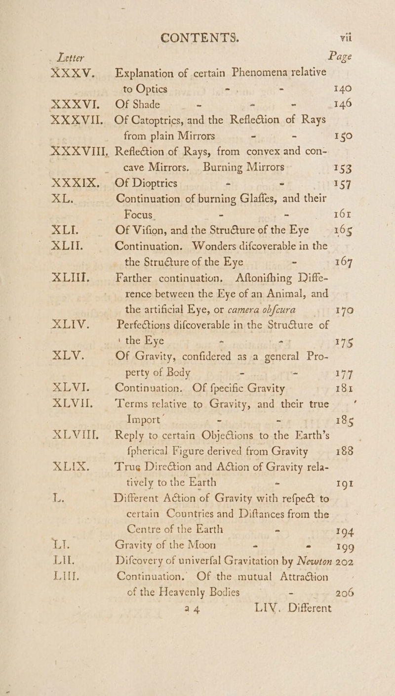 Letter XX KV, XXXVI. XL. X LI. XLIT. XLHI. Adal V:. PATATE XLVI. XLVII. X LVIIT, XLIX. | CONTENTS. vil | Page Explanation of certain Fhengmpne relative to Optics =. - 140 Of Shade _ - - 146 Of Catoptrics, and the Refleétion of Rays from plain Mirrors ~ = 150 Reflection of Rays, from convex and con- cave Mirrors. Burning Mirrors 153 Of Dioptrics - ~ 157 Continuation of burning Glaffes, and their Focus. - = TOF Of Vifion, and the Structure of the Eye 165 Continuation. Wonders difcoverable in the the Structure of the Eye = 107 Farther continuation. Aftonifhing Diffe- rence between the Kye of an Animal, and the artificial Eye, or camera obfcura 170 Perfeétions difcoverable in the Structure of ‘ the Eye - - 175 Of Gravity, confidered as a Paes Pro- perty of Body - - 177 Continuation. Of fpecific Gravity 181 Terms relative to Gravity, and their true Import ~ = 185 Reply to certain Objeétions to the Earth’s fpherical Figure derived from Gravity 188 Trug Direction and A&amp;ion of Gravity rela- tively to the Earth = 191 Different Action of Gravity with refpect to certain Countries and Diftances from the Centre of the Earth = 104 Gravity of the Moon = = 199 Difcovery of univerfal Gravitation by Newton 202 Continuation. Of the mutual Attraction of the Heavenly. Bodies - . 206 a 4 LIV. Different