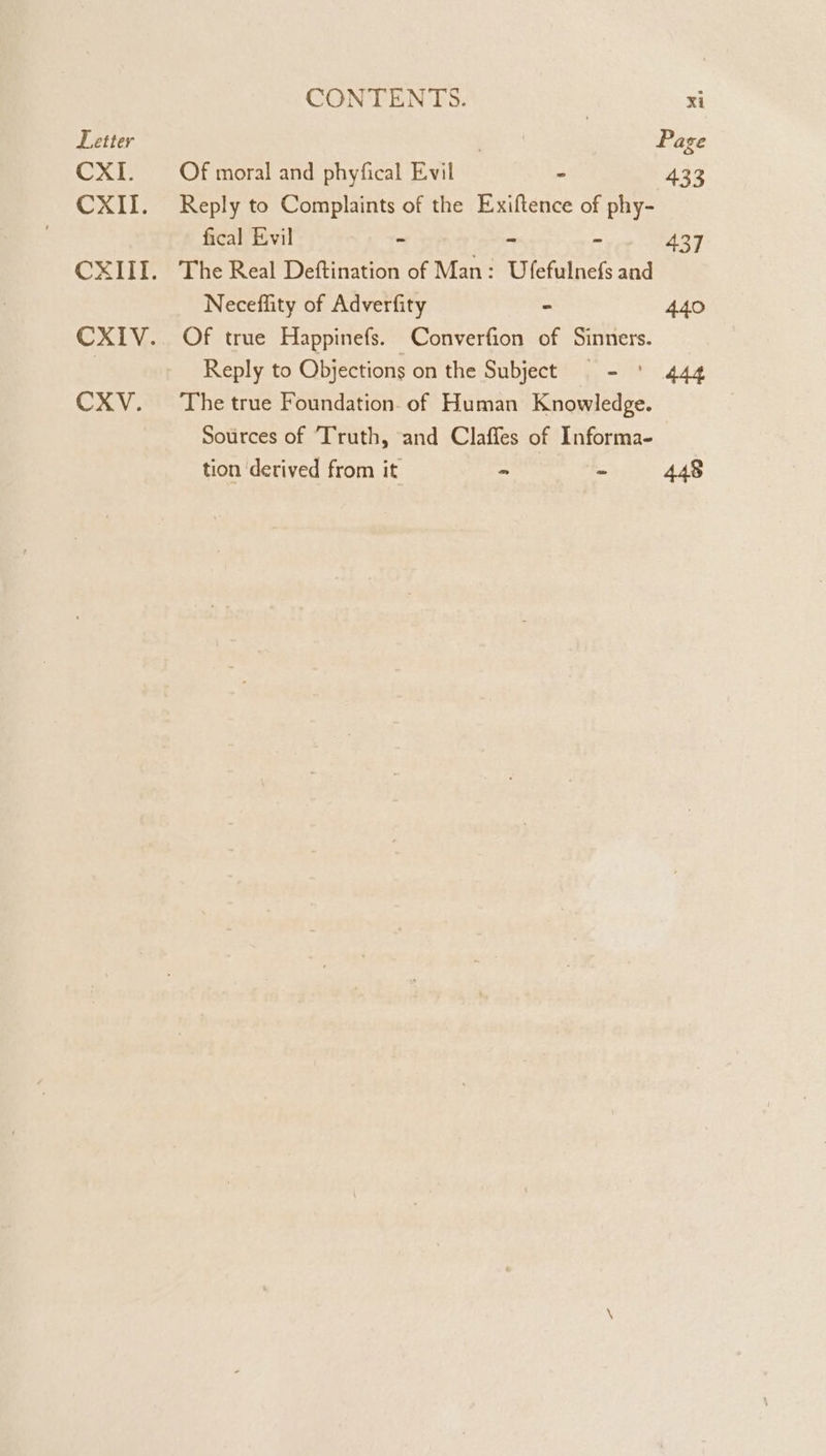 Letter CXI. CXII. CXITI. CXIV. CXV. CONTENTS. xi . Page Of moral and phyfical Evil - 433 Reply to Complaints of the Exiftence of phy- fical Evil - - re 437 The Real Deftination of Man: Ufefulnefs and Neceflity of Adverfity - 440 Of true Happinefs. Converfion of Sinners. Reply to Objections on the Subject - ' 444 The true Foundation. of Human Knowledge. Sources of Truth, and Claffes of Informa- tion ‘derived from it - = 448