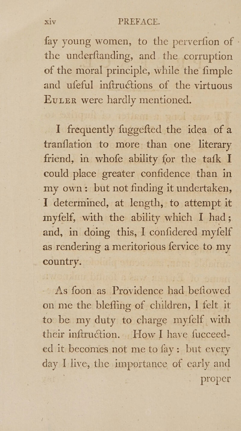 fay young women, to the perverfion of : the underftanding, and the. corruption of the moral principle, while the fimple and ufeful inftructions of the virtuous Ever were hardly mentioned. I frequently fuggefted the idea of a tranflation to more than one literary friend, in whofe ability for the tafk I could place greater confidence than in my own: but not finding it undertaken, I determined, at length, to attempt it myfelf, with the ability which I had; and, in doing this, I confidered myfelf as rendering a meritorious fervice to my country. | | As foon as Providence had befiowed on me the bleffing Of children, I felt it to be my duty to charge myfelf with their inftruction... How I have fucceed- ed it becomes not me to fay: but every day I live, the importance of early and | proper