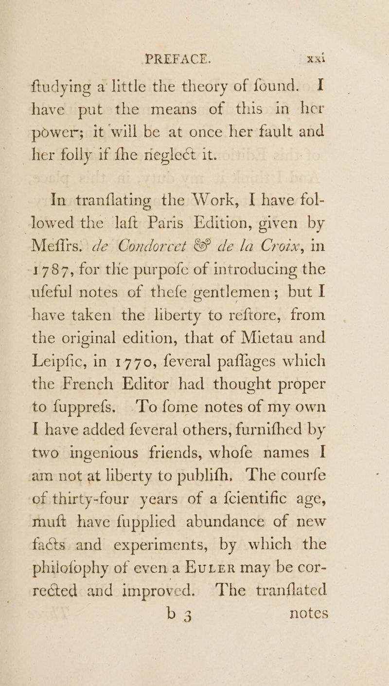 ftudying a little the theory of found. I have put the means of this in her power; it will be at once her fault and _her folly if fhe neglect it. In tranflating the Work, I have fol- lowed the laft Paris Edition, given by Meffrs. de Condorcet © de la Croix, in 1787, for the purpofe of introducing the ufeful notes of thefe gentlemen; but I have taken the liberty to reftore, from the original edition, that of Mietau and Leipfic, in 1770, feveral paflages which the French Editor had thought proper to fupprefs. ‘To fome notes of my own I have added feveral others, furnifhed by two ingenious friends, whofe names | am not at liberty to publifh, The courfe of thirty-four years of a {cientific age, muft have fupplied abundance of new facts and experiments, by which the philofophy of even a EuLer may be cor- rected and improved. The tranflated lag notes
