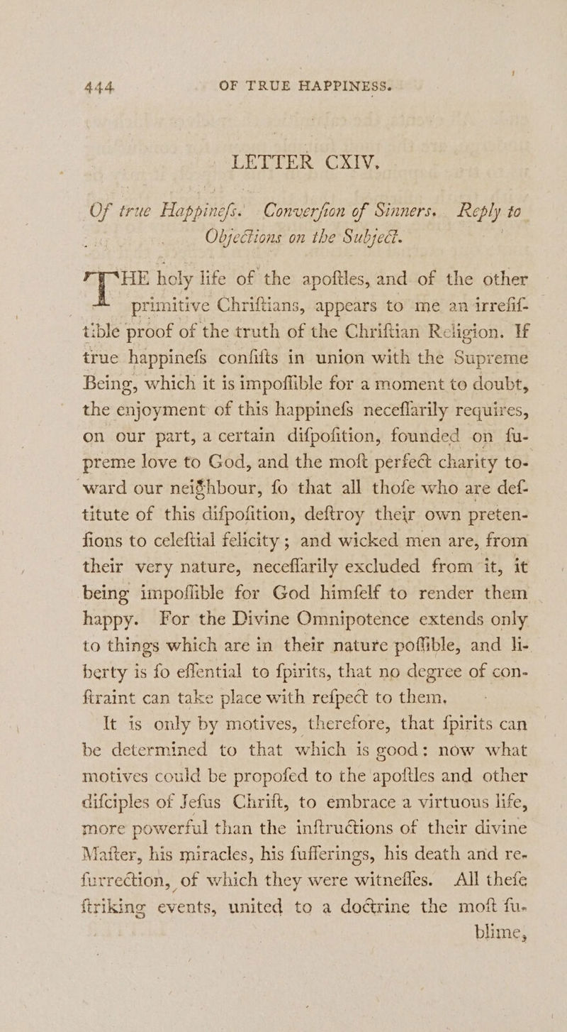 LETTER CXIV. CE true His ss Converfon of Sinners. Reply to Objections on the Subject. | HE holy life of the apoftles, and of the other , primitive Chriftians, appears to me an irrefif- tible proof of the truth of the Chriftian Religion. If true happinefs confifts in union with the Supreme Being, which it is impoflible for a moment to doubt, the enjoyment of this happinefs neceflarily requires, on our part, a certain difpofition, founded on fu- preme love to God, and the moft perfect charity to- ward our nei$hbour, fo that all thofe who are def titute of this difpofition, deftroy their own preten- fions to celeftial felicity ; and wicked men are, from their very nature, neceflarily excluded from ‘it, it being impoflible for God himfelf to render them | happy. For the Divine Omnipotence extends only to things which are in their nature poflible, and li- berty is fo eflential to fpirits, that no degree of con- firaint can take place with refpect to them. It is only by motives, therefore, that fpirits can be determined to that which is good: now what motives could be propofed to the apoftles and other difciples of Jefus Chrift, to embrace a virtuous life, more powerful than the inftructions of their divine Matter, his miracles, his fufferings, his death and re. furrection, of which they were witnefles. All thefe ftriking events, united to a doctrine the moft fu. blime,