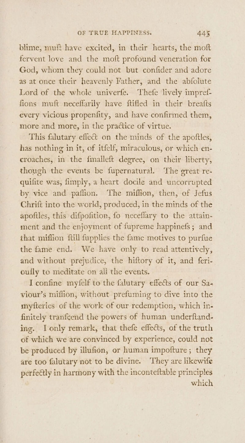 blime, muft have excited, in their hearts, the moft fervent love and the moft profound veneration for God, whom they could not but confider and adore as at once their heavenly Father, and the abfolute Lord of the whole univerfe. Thefe lively impref fions muft neceffarily have ftifled in their breatts every vicious propenfity, and have confirmed them, more and more, in the practice of virtue. This falutary effect on the minds of the apoftles, has nothing in it, of itfelf, miraculous, or which en- croaches, in the fmalleft degree, on their liberty, though the events be fupernatural. ‘The great re- quifite was, fimply, a heart docile and uncorrupted by vice and paflion. The miflion, then, of Jefus Chrift into the world, produced, in the minds of the apoftles, this difpofition, fo neceflary to the attain- ment and the enjoyment of fupreme happinefs ; and that miflion fill fupplies the fame motives to purfue the fame end. We have only to read attentively, and without prejudice, the hiftory of it, and feri- oully to meditate on ali the events. I confine myfelf to the falutary effeéts of our Sa- viour’s miflion, without prefuming to dive into the mytteries of the work of our redemption, which in- finitely tranfcend the powers of human underftand- ing. I only remark, that thefe effects, of the truth of which we are convinced by experience, could not be produced by illufion, or human impoiture; they are too falutary not to be divine. ‘They are likewife perfeétly in harmony with the inconteftable principles which