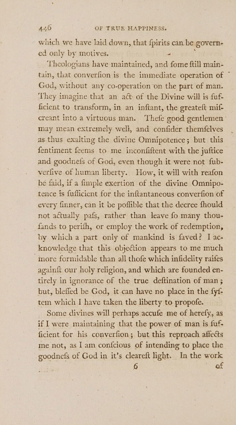 which we have laid down, that {pirits can be govern ed only by motives. &gt; Vheologians have maintained, and fome ftill main- tain, that converfion is the immediate operation of God, without any co-operation on the part of man. They imagine that an act of the Divine will is fuf- ficient to transform, in an inftant, the greateft mif- creant into a virtuous man. Thefe good gentlemen may mean extremely well, and confider themfelves as thus exalting the divine Omnipotence; but this fentiment feems to me inconfiftent with the juftice and goodnefs of God, even though it were not fub- verfive of human liberty. How, it will with reafon be faid, if a fimple exertion of the divine Omnipo- tence is fuflicient for the inftantaneous converfion of every finner, can it be poflible that the decree fhould not actually pafs, rather than leave fo many thou- fands to perifh, or employ the work of redemption, by which a part only of mankind is faved? I ac- knowledge that this obje@tion appears to me much more formidable than all thofe which infidelity raifes againit our holy religion, and which are founded en- tirely in ignorance of the true deftination of man; but, blefled be God, it can have no place in the fyf- tem which I have taken the liberty to propofe. Some divines will perhaps accufe me of herefy, as if I were maintaining that the power of man is fuf- ficient for his converfion; but this reproach affeéts me not, as ] am confcious of intending to place the -goodnefs of God in it’s cleareft light. In the work . 6 of