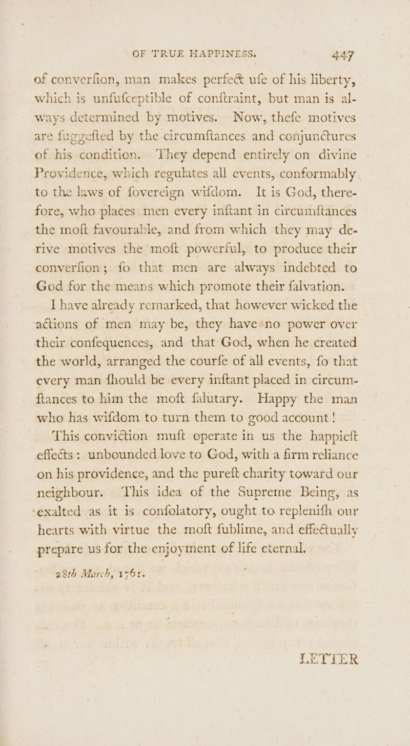 of converfion, man makes perfe&amp; ufe of his liberty, which is unfufceptible of conftraint, but man is al- ways determined by motives. Now, thefe motives are fuggefted by the circumftances and conjunétures of his condition. They depend entirely on divine Providence, which regulates all events, conformably . to the laws of fovereign wifdom. It is God, there- fore, who places men every inftant in circumftances the moit favourable, and from which they may de. rive motives the moft powerful, to produce their converfion; fo that men are always indebted to God for the means which promote their falvation. I have already remarked, that however wicked the actions of men may be, they have no power over their confequences, and that God, when he created the world, arranged the courfe of all events, fo that every man fhould be every inftant placed in circum- ftances to him the moft falutary. Happy the man who has wifdom to turn them to good account! This conviction muft operate in us the happieit effects: unbounded love to God, with a firm reliance on his providence, and the pureft charity toward our neighbour. This idea of the Supreme Being, as ‘exalted as it is confolatory, ought to replenifh our hearts with virtue the moft fublime, and effectually prepare us for the enjoyment of life eternal, 28th March, 1761.