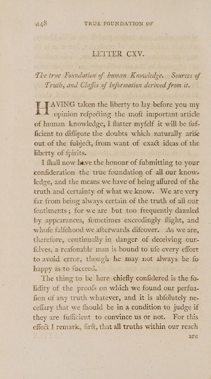 ck LB AS CXY. The true Foundation of human Knowledge. Sources of Truth, and Claffes of Information derived from it. PAVING taken the liberty to lay before you my À opinion refpeting the moft important article of human knowledge, I flatter myfelf it will be fuf- ficient to diflipate the doubts which naturally arife out of the fubject, from want of exact ideas of the liberty of fpirits. I fhall now have the honour of fubmitting to your confideration the true foundation of all our know- ledge, and the means we have of being aflured of the truth and certainty of what we know. We are very far from being always certain of the truth of all our fentiments; for we are but too frequently dazzled by appearances, fometimes exceedingly flight, and whofe falfehood we afterwards difcover. As we are, therefore, continually in danger of deceiving our- felves, a reafonable man is bound to ufe every effort to avoid error, though he may not always be fo happy as to fucceed. The thing to be here chiefly confidered is the fo- lidity of the proofs on which we found our perfua- fion of any truth whatever, and it is abfolutely ne- ceflary that we fhould be in a condition to judge if they are fuficient to convince us or not. For this effect I remark, firft, that all truths within our reach are