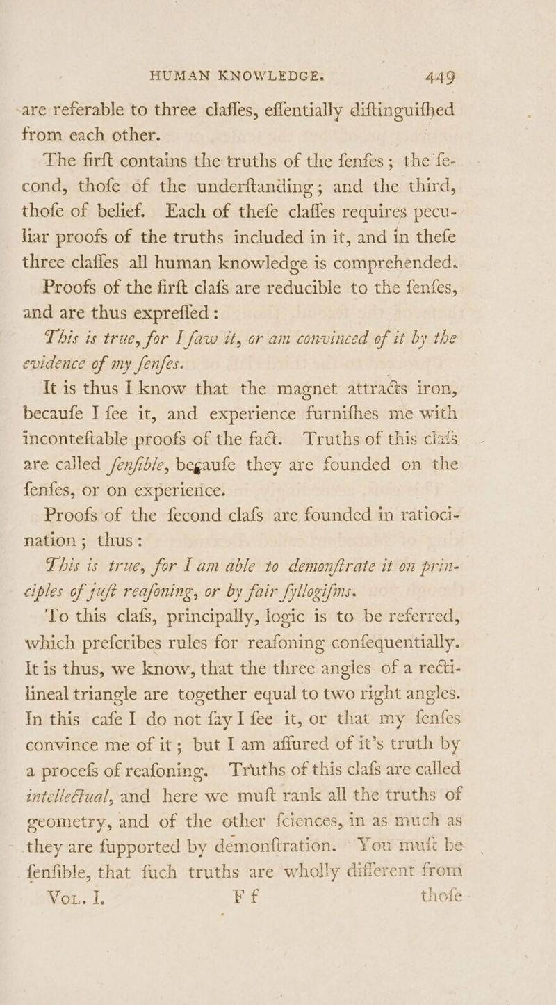 are referable to three clafles, eflentially ee from each other. The firft contains the truths of the fenfes ; the fe- cond, thofe of the underftanding ; and the third, thofe of belief. Each of thefe clafles requires pecu- liar proofs of the truths included in it, and in thefe three clafles all human knowledge is comprehended. Proofs of the firft clafs are reducible to the fenfes, and are thus exprefled : This is true, for I faw it, or am convinced of it by the evidence of my fenfes. It is thus I know that the magnet attracts iron, becaufe I fee it, and experience furnifhes me with inconteftable proofs of the fact. Truths of this clafs are called /enfible, begaufe they are founded on the fenfes, or on experience. Proofs of the fecond clafs are founded in ratioci- nation; thus: This is true, for Iam able to demonfirate it on prin- ciples of juft reafoning, or by fair fyllogifms. To this clafs, principally, logic is to be referred, which prefcribes rules for reafoning confequentially. It is thus, we know, that the three angles of a recti- lineal triangle are together equal to two right angles. In this cafe I do not fay I fee it, or that my fenfes convince me of it; but I am aflured of it’s truth by a procefs of reafoning. Truths of this clafs are called intellectual, and here we muft rank all the truths of geometry, and of the other fciences, in as much as they are fupported by demonftration. You mutt be fenfible, that fuch truths are wholly diflerent from Vou. I. Ff thofe