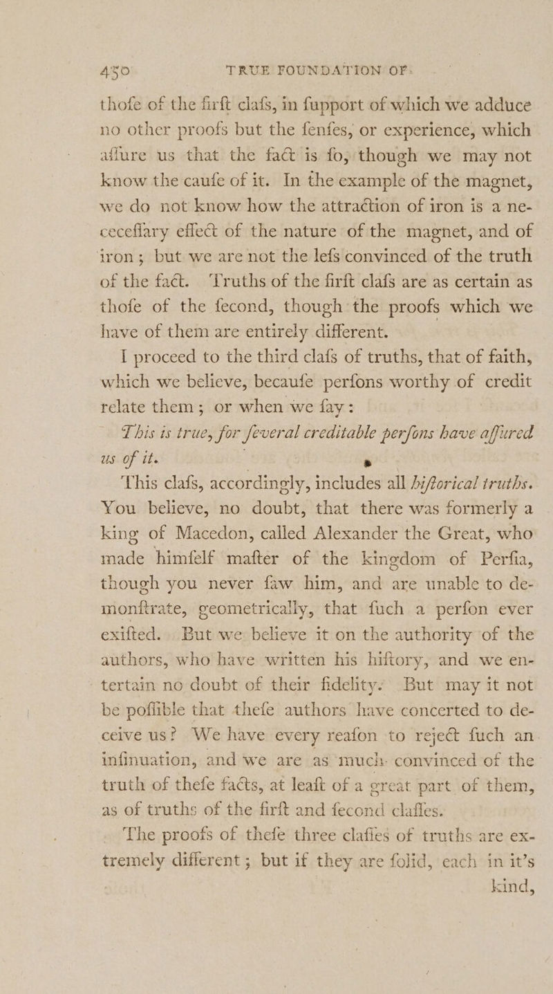 thofe of the firft clafs, in fupport of which we adduce no other proofs but the fenfes, or experience, which affure us that the fa&amp; is fo, though we may not know the caufe of it. In the example of the magnet, we do not know how the attraction of iron is a ne- ceceflary effect of the nature of the magnet, and of iron; but we are not the lefs convinced of the truth of the fact. ‘Truths of the firft clafs are as certain as thofe of the fecond, though the proofs which we have of them are entirely different. | I proceed to the third clafs of truths, that of faith, which we believe, becaufe perfons worthy of credit relate them; or when we fay: | T his is true, for feveral creditable perfons have affured us of it. | ‘ This clafs, accordingly, includes all hiforical truths. You believe, no doubt, that there was formerly a king of Macedon, called Alexander the Great, who made himfelf mafter of the kingdom of Perfia, though you never faw him, and are unable to de- monftrate, geometrically, that fuch a perfon ever exifted.. But we believe it on the authority of the authors, who have written his hiftory, and we en- -tertain no doubt of their fidelity: But may it not be poflible that thele authors have concerted to de- ceive us? We have every reafon to reject fuch an infinuation, and we are as much convinced of the truth of thefe facts, at leaft of a oreat part of them, as of truths of the firft and fecond clafles. The proofs of thefe three clafies of truths are ex- tremely different ; but if they are folid, each in it’s kind,