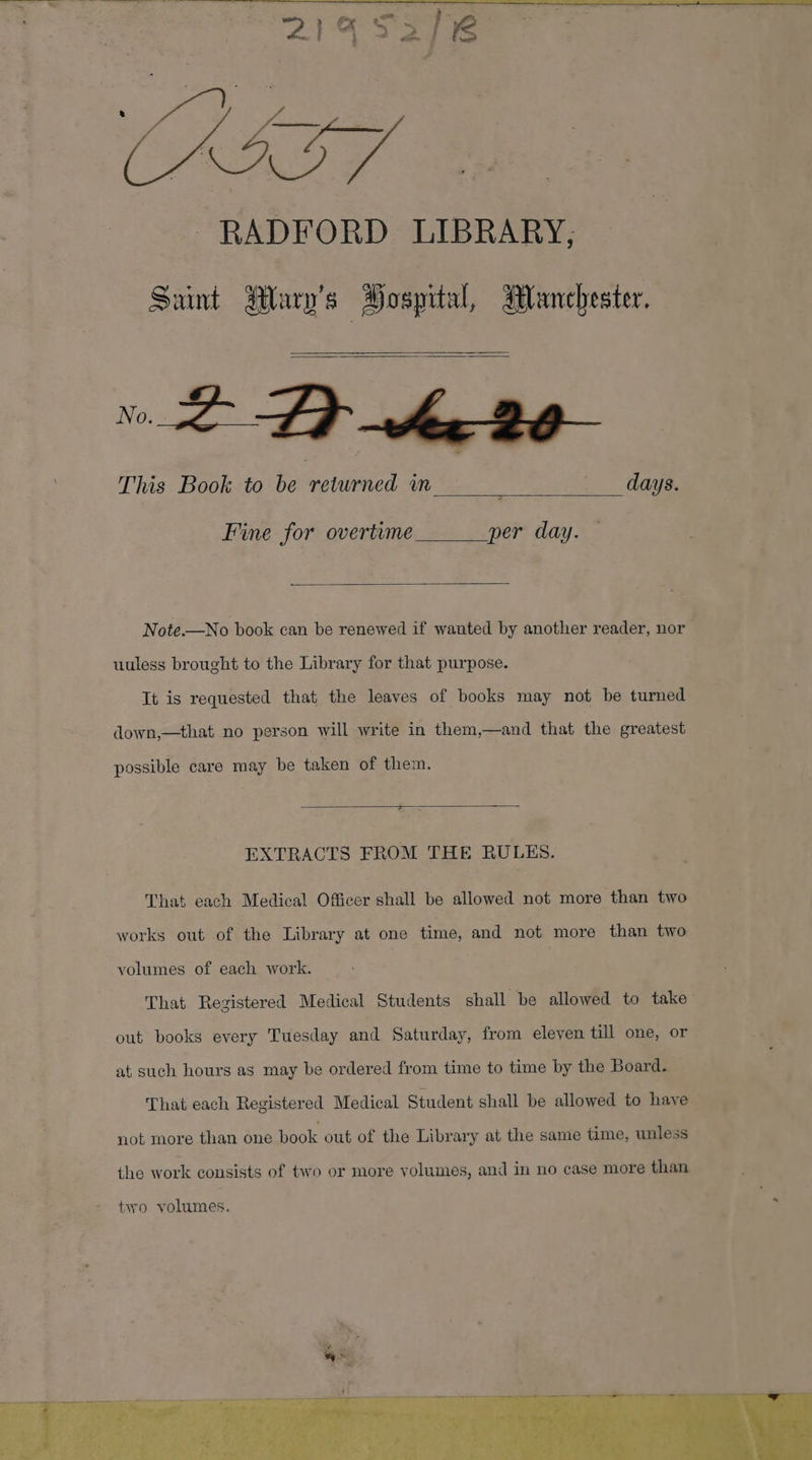 Cue, RADFORD LIBRARY, Saint Mary's Hospital, Manchester. n 2 Fe This Book to be returned in ‘ | days. - Fine for overtime per day. — Note.—No book can be renewed if wanted by another reader, nor uuless brought to the Library for that purpose. It is requested that the leaves of books may not be turned. down,—that no person will write in them,—and that the greatest possible care may be taken of them. EXTRACTS FROM THE RULES. That each Medical Officer shall be allowed not more than two works out of the Library at one time, and not more than two volumes of each work. That Registered Medical Students shall be allowed to take out books every Tuesday ad. Saturday, from eleven till one, or at such hours as may be ordered from time to time by the Board. That each Registered Medical Student shall be allowed to have not more than one book out of the Library at the same time, unless ~ the work consists of two or more volumes, and in no case more than