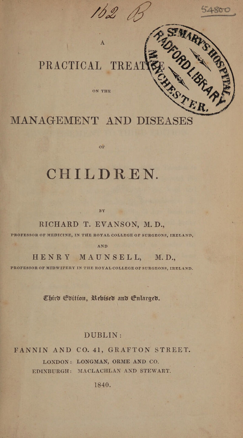 ON THE MANAGEMENT AND DISEASES CHILDREN. BY RICHARD T. EVANSON, M.D., PROFESSOR OF MEDICINE, IN THE ROYAL COLLEGE OF SURGEONS, IRELAND, AND BEND Y SM AUN SELL. M:D., PROFESSOR OF MIDWIFERY IN THE ROYAL COLLEGE OF SURGEONS, IRELAND. Chird Cvitton, Mebised and Enlarged. DUBLIN: FANNIN AND CO. 41, GRAFTON STREET. LONDON: LONGMAN, ORME AND CoO. EDINBURGH: MACLACHLAN AND STEWART. 1840.