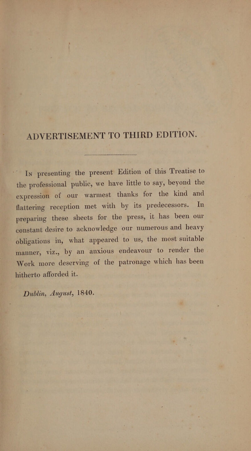 ADVERTISEMENT TO THIRD EDITION. In presenting the present Edition of this Treatise to the professional public, we have little to say, beyond the expression of our warmest thanks for the kind and flattering reception met with by its predecessors. In preparing these sheets for the press, it has been our constant desire to acknowledge our numerous and heavy obligations in, what appeared to us, the most suitable manner, viz., by an anxious endeavour to render the Work more deserving of the patronage which has been hitherto afforded it. Dublin, August, 1840.