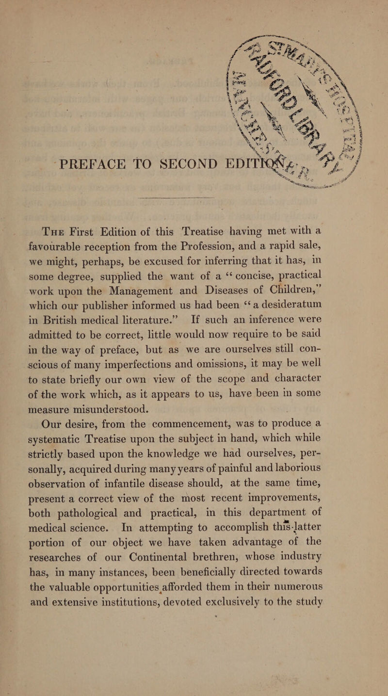 ‘PREFACE TO SECOND pprnegy: » Tue First Edition of this Treatise having met with a favourable reception from the Profession, and a rapid sale, we might, perhaps, be excused for inferring that it has, in some degree, supplied the want of a ‘‘ concise, practical work upon the Management and Diseases of Children,” which our publisher informed us had been ‘a desideratum in British medical literature.” If such an inference were admitted to be correct, little would now require to be said in the way of preface, but as we are ourselves still con- scious of many imperfections and omissions, it may be well to state briefly our own view of the scope and character of the work which, as it appears to us, have been in some measure misunderstood. Our desire, from the commencement, was to prodinge a systematic Treatise upon the subject in hand, which while strictly based upon the knowledge we had ourselves, per- sonally, acquired during many years of painful and laborious observation of infantile disease should, at the same time, present a correct view of the most recent improvements, both pathological and practical, in this department of medical science. In attempting to accomplish this-latter portion of our object we have taken advantage of the researches of our Continental brethren, whose industry has, in many instances, been beneficially directed towards the valuable opportunities afforded them in their numerous and extensive institutions, devoted exclusively to the study F ey $ gl HK ~2 MeO 5B whe RH. wa “Stadt nap paaetem = . “e, “Ray .