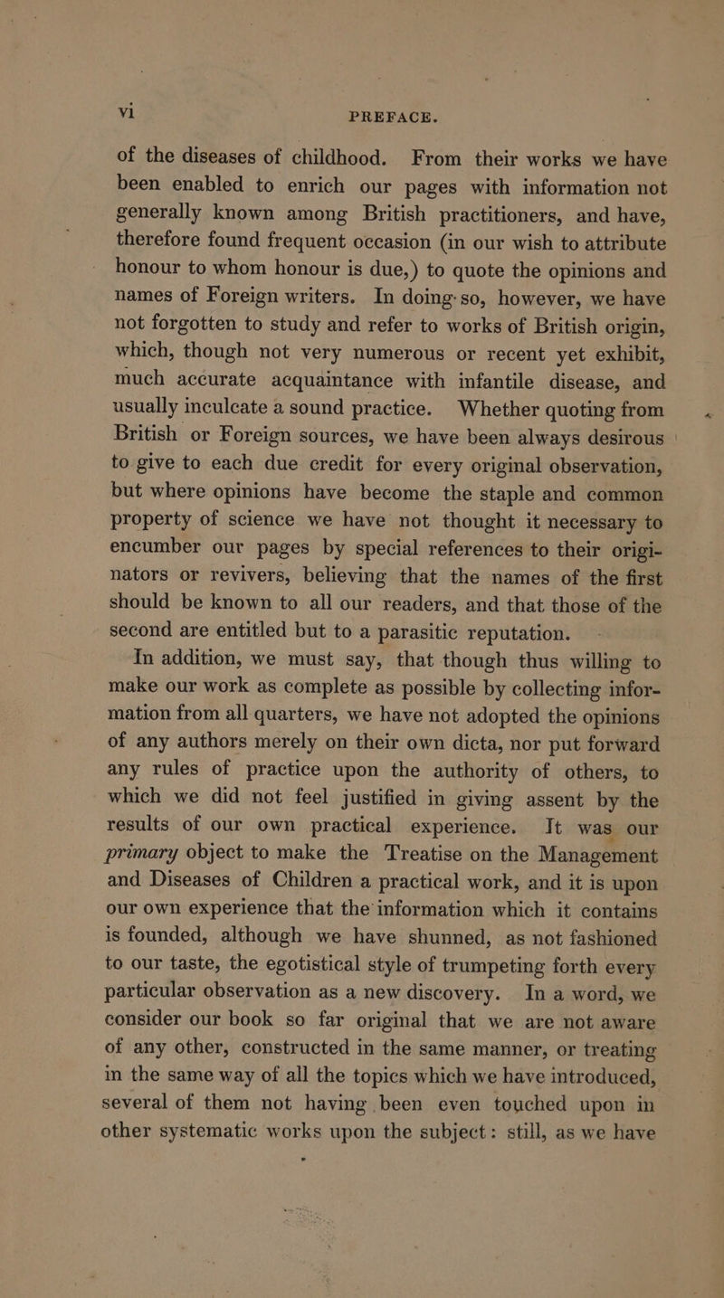 of the diseases of childhood. From their works we have been enabled to enrich our pages with information not generally known among British practitioners, and have, therefore found frequent occasion (in our wish to attribute honour to whom honour is due,) to quote the opinions and names of Foreign writers. In doing:so, however, we have not forgotten to study and refer to works of British origin, which, though not very numerous or recent yet exhibit, much accurate acquaintance with infantile disease, and usually inculcate a sound practice. Whether quoting from British or Foreign sources, we have been always desirous | to give to each due credit for every original observation, but where opinions have become the staple and common property of science we have not thought it necessary to encumber our pages by special references to their origi- nators or revivers, believing that the names of the first should be known to all our readers, and that those of the second are entitled but to a parasitic reputation. In addition, we must say, that though thus willing to make our work as complete as possible by collecting infor- mation from all quarters, we have not adopted the opinions of any authors merely on their own dicta, nor put forward any rules of practice upon the authority of others, to which we did not feel justified in giving assent by the results of our own practical experience. It was our primary object to make the Treatise on the Management and Diseases of Children a practical work, and it is upon our own experience that the information which it contains is founded, although we have shunned, as not fashioned to our taste, the egotistical style of trumpeting forth every particular observation as a new discovery. In a word, we consider our book so far original that we are not aware of any other, constructed in the same manner, or treating in the same way of all the topics which we have introduced, several of them not having been even touched upon in other systematic works upon the subject: still, as we have