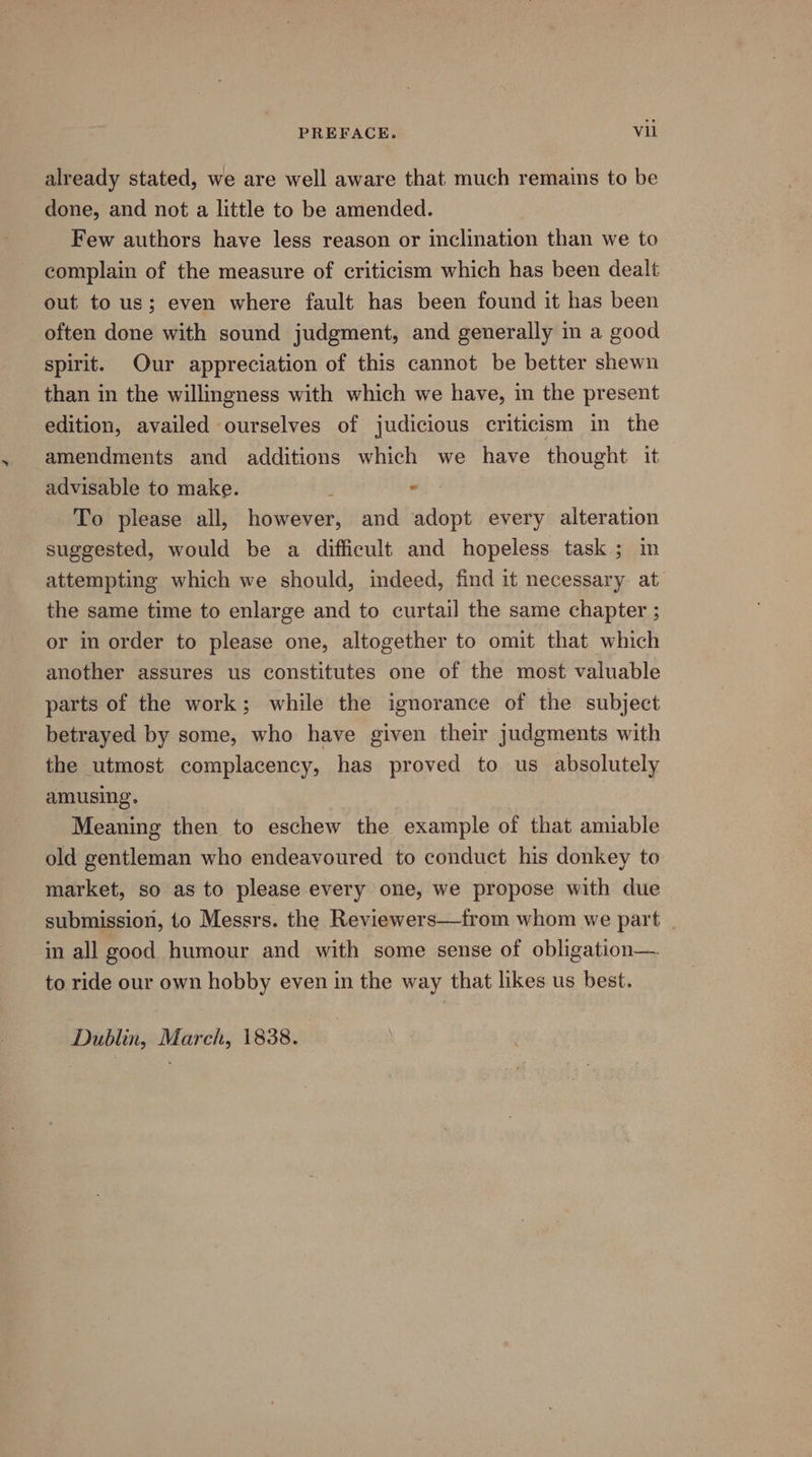 already stated, we are well aware that much remains to be done, and not a little to be amended. Few authors have less reason or inclination than we to complain of the measure of criticism which has been dealt out to us; even where fault has been found it has been often done with sound judgment, and generally in a good spirit. Our appreciation of this cannot be better shewn than in the willingness with which we have, in the present edition, availed ourselves of judicious criticism in the amendments and additions which we have thought it advisable to make. : . To please all, however, and adopt every alteration suggested, would be a difficult and hopeless task ; in attempting which we should, indeed, find it necessary at the same time to enlarge and to curtail the same chapter ; or in order to please one, altogether to omit that which another assures us constitutes one of the most valuable parts of the work; while the ignorance of the subject betrayed by some, who have given their judgments with the utmost complacency, has proved to us absolutely amusing. Meaning then to eschew the example of that amiable old gentleman who endeavoured to conduct his donkey to market, so as to please every one, we propose with due submission, to Messrs. the Reviewers—from whom we part | in all good humour and with some sense of obligation— to ride our own hobby even in the way that likes us best. Dublin, March, 1838.