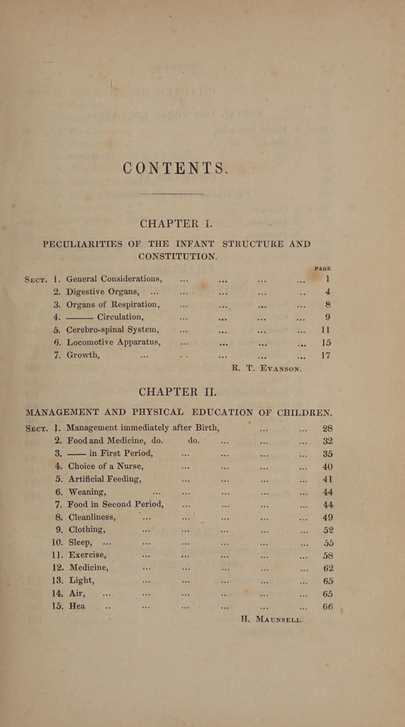 CONTENTS. CHAPTER I. PECULIARITIES OF THE INFANT STRUCTURE AND CONSTITUTION. PAGE Secr. 1. General Considerations, ae ‘eo ie 4h | 2. Digestive Organs, ... eis a Pe “se 4 3. Organs of Respiration, va oe see as 8 4 Circulation, Fis BAS ay Favs 9 5. Cerebro-spinal System, sie uae ad 5 1] §. Locomotive Apparatus, 7s a! hi ei 2 1S 7. Growth, : : 17 R. T. Evanson. CHAPTER IL. MANAGEMENT AND PHYSICAL EDUCATION OF CHILDREN, Sect. 1. Management immediately after Birth, nape ras 3 yO 2. Foodand Medicine, do. do. a mf ast Aiphade a. —— in Kirst Period, ae: ca ~~ ve 35 4. Choice of a Nurse, ay as re He a 5. Artificial Feeding, Ri uss ie a: 7 | 6. Weaning, Ln oy ae “a .. 44 7. Food in Second Period, ah ce te .. 44 8. Cleanliness, pens oe Me oe vee « OE 9. Clothing, eat oe ss ay ee Bike 10. Sleep, - -.. see nik wt ae vee” ea 1l. Exercise, one ru Pi ai ae 58 12. Medicine, By “ Hi HA eet Ge 13. Light, vad ae or aH epee Oe 14, Air, Re uke a ce me Nie Gey 15. Hea nee pe ag oie e. 66 H. MAvuNSELL.: