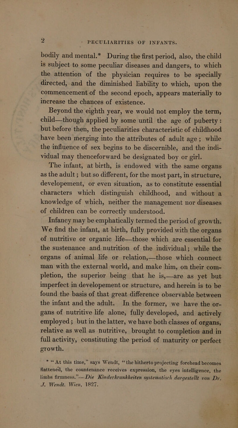 bodily and mental.* During the first period, also, the child is subject to some peculiar diseases and dangers, to which the attention of the physician requires to be specially directed, and the diminished ability to which, upon the commencement of the second epoch, appears materially to increase the chances of existence. Beyond the eighth year, we would not employ the term, child—though applied by some until the age of puberty: but before then, the peculiarities characteristic of childhood have been merging into the attributes of adult age; while the influence of sex begins to be discernible, and the indi- vidual may thenceforward be designated boy or girl. The infant, at birth, is endowed with the same organs as the adult ; but so different, for the most part, in structure, developement, or even situation, as to constitute essential characters which distinguish childhood, and without a knowledge of which, neither the management nor diseases of children can be correctly understood. Infancy may be emphatically termed the period of growth. We find the infant, at birth, fully provided with the organs of nutritive or organic life—those which are essential for the sustenance and nutrition of the individual; while the organs of animal life or relation,—those which connect man with the external world, and make him, on their com- pletion, the superior being that he is,—are as yet but imperfect in developement or structure, and herein is to be found the basis of that great difference observable between the infant and the adult. In the former, we have the or- gans of nutritive life alone, fully developed, and actively employed; but in the latter, we have both classes of organs, relative as well as nutritive, brought to completion and in full activity, constituting the period of maturity or perfect growth. é * « At this time,” says Wendt, “the hitherto projecting forehead becomes flattened, the countenance receives expression, the eyes intelligence, the limbs firmness.”——Die Kinderkrankheiten systematisch dargestellt von Dr. J. Wendt. Wien, 1827.