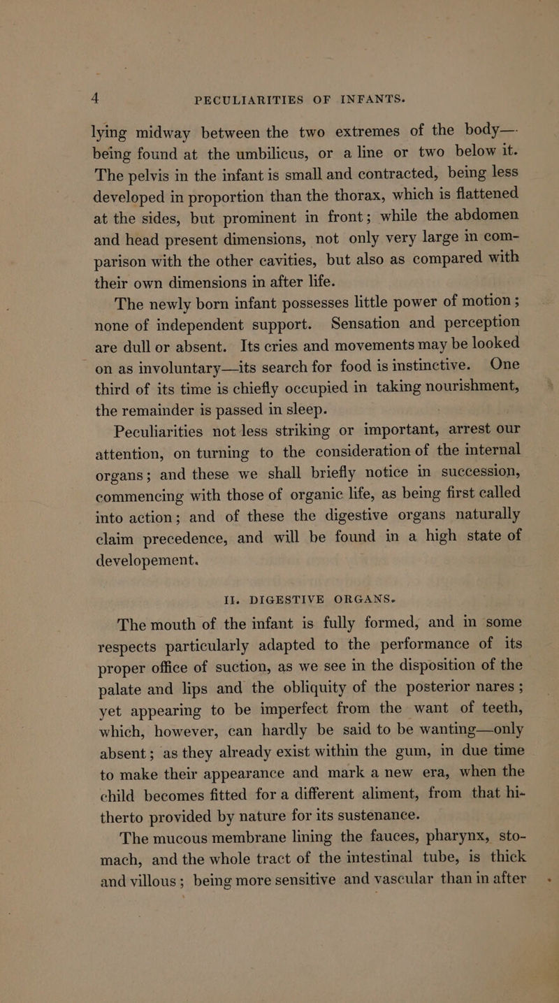 lying midway between the two extremes of the body—- being found at the umbilicus, or a line or two below it. The pelvis in the infant is small and contracted, being less developed in proportion than the thorax, which is flattened at the sides, but prominent in front; while the abdomen and head present dimensions, not only very large im com- parison with the other cavities, but also as compared with their own dimensions in after life. The newly born infant possesses little power of motion ; none of independent support. Sensation and perception are dull or absent. Its cries and movements may be looked ~ on as involuntary—its search for food is instinctive. One third of its time is chiefly occupied in taking nourishment, the remainder is passed in sleep. , Peculiarities not less striking or important, arrest our attention, on turning to the consideration of the internal organs; and these we shall briefly notice in succession, commencing with those of organic life, as being first called into action; and of these the digestive organs naturally claim precedence, and will be found in a high state of developement. Il DIGESTIVE ORGANS. The mouth of the infant is fully formed, and m some respects particularly adapted to the performance of its proper office of suction, as we see in the disposition of the palate and lips and the obliquity of the posterior nares ; yet appearing to be imperfect from the want of teeth, which, however, can hardly be said to be wanting—only absent; as they already exist within the gum, in due time to make their appearance and mark a new era, when the child becomes fitted for a different aliment, from that hi- therto provided by nature for its sustenance. The mucous membrane lining the fauces, pharynx, sto- mach, and the whole tract of the intestinal tube, is thick and villous; being more sensitive and vascular than in after