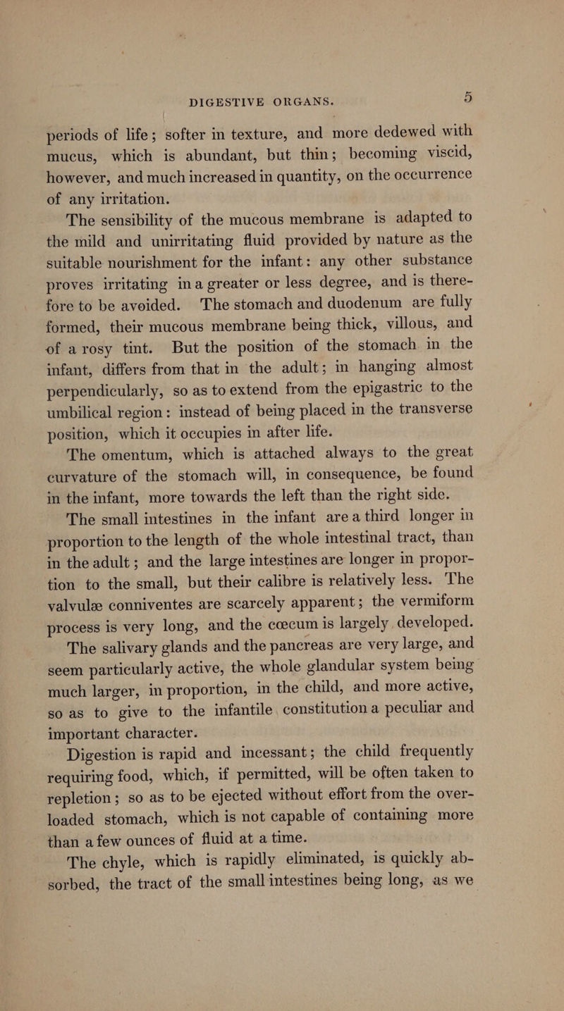 periods of life; softer in texture, and more dedewed with mucus, which is abundant, but thin; becoming viscid, however, and much increased in quantity, on the occurrence of any irritation. The sensibility of the mucous membrane is adapted to the mild and unirritating fluid provided by nature as the suitable nourishment for the infant: any other substance proves irritating ina greater or less degree, and is there- fore to be avoided. The stomach and duodenum are fully formed, their mucous membrane being thick, villous, and of arosy tint. But the position of the stomach in the infant, differs from that in the adult; in hanging almost perpendicularly, so as to extend from the epigastric to the umbilical region: instead of being placed in the transverse position, which it occupies in after life. The omentum, which is attached always to the great curvature of the stomach will, in consequence, be found in the infant, more towards the left than the right side. The small intestines in the infant area third longer in proportion to the length of the whole intestinal tract, than in the adult ; and the large intestines are longer in propor- tion to the small, but their calibre is relatively less. The valvulee conniventes are scarcely apparent; the vermiform process is very long, and the coecum is largely developed. The salivary glands and the pancreas are very large, and seem particularly active, the whole glandular system being much larger, in proportion, in the child, and more active, so as to give to the infantile constitution a peculiar and important character. Digestion is rapid and incessant; the child frequently requiring food, which, if permitted, will be often taken to repletion; so as to be ejected without effort from the over- loaded stomach, which is not capable of containing more than afew ounces of fluid at a time. The chyle, which is rapidly eliminated, is quickly ab- sorbed, the tract of the small intestines being long, as we