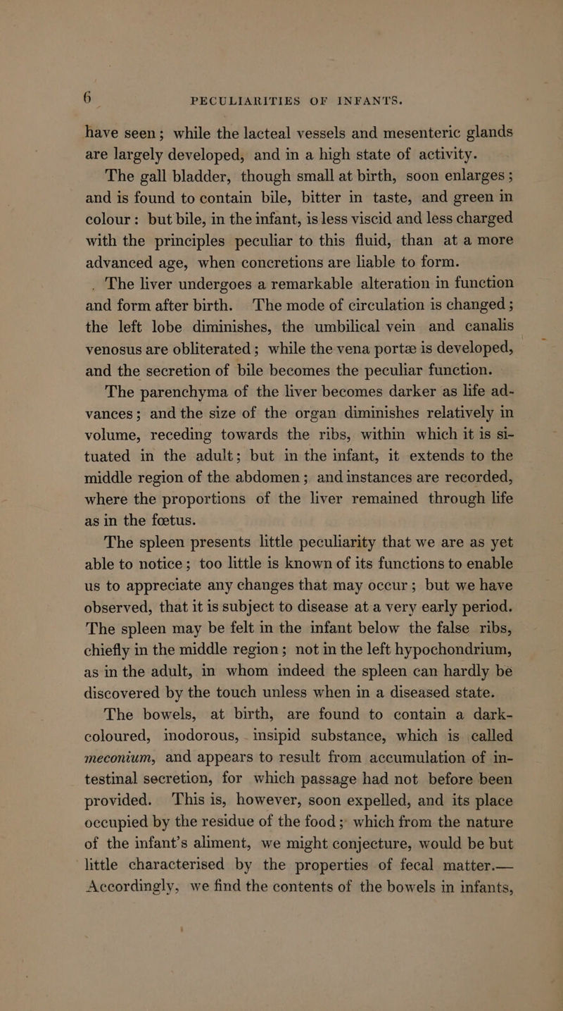 have seen; while the lacteal vessels and mesenteric glands are largely developed, and in a high state of activity. The gall bladder, though small at birth, soon enlarges ; and is found to contain bile, bitter in taste, and green in colour: but bile, in the infant, is less viscid and less charged with the principles peculiar to this fluid, than at a more advanced age, when concretions are liable to form. _ The liver undergoes a remarkable alteration in function and form after birth. The mode of circulation is changed ; the left lobe diminishes, the umbilical vein and canalis venosus are obliterated ; while the vena porte is developed, and the secretion of bile becomes the peculiar function. The parenchyma of the liver becomes darker as life ad- vances; and the size of the organ diminishes relatively in volume, receding towards the ribs, within which it is si- tuated in the adult; but in the infant, it extends to the middle region of the abdomen; and instances are recorded, where the proportions of the liver remained through life as in the foetus. The spleen presents little peculiarity that we are as yet able to notice; too little is known of its functions to enable us to appreciate any changes that may occur; but we have observed, that it is subject to disease at a very early period. The spleen may be felt in the infant below the false ribs, chiefly in the middle region; not in the left hypochondrium, as in the adult, in whom imdeed the spleen can hardly be discovered by the touch unless when in a diseased state. The bowels, at birth, are found to contain a dark- coloured, inodorous, imsipid substance, which is called meconium, and appears to result from accumulation of in- testinal secretion, for which passage had not before been provided. This is, however, soon expelled, and its place occupied by the residue of the food ;' which from the nature of the infant’s aliment, we might conjecture, would be but little characterised by the properties of fecal matter.— Accordingly, we find the contents of the bowels in infants,